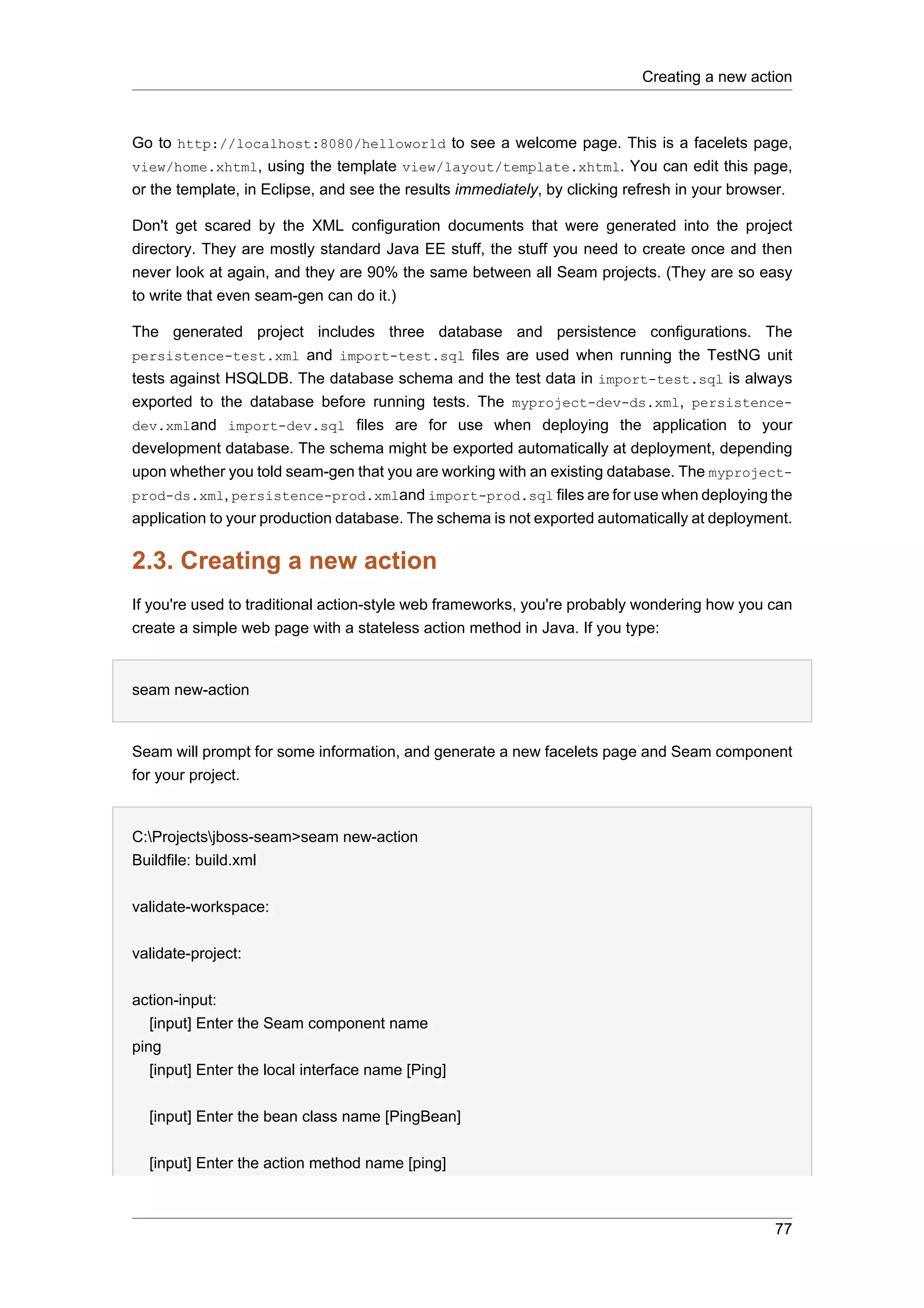 Creating a new action



Go to http://localhost:8080/helloworld to see a welcome page. This is a facelets page,
view/home.xhtml, using the template view/layout/template.xhtml. You can edit this page,
or the template, in Eclipse, and see the results immediately, by clicking refresh in your browser.

Don't get scared by the XML configuration documents that were generated into the project
directory. They are mostly standard Java EE stuff, the stuff you need to create once and then
never look at again, and they are 90% the same between all Seam projects. (They are so easy
to write that even seam-gen can do it.)

The generated project includes three database and persistence configurations. The
persistence-test.xml and import-test.sql files are used when running the TestNG unit
tests against HSQLDB. The database schema and the test data in import-test.sql is always
exported to the database before running tests. The myproject-dev-ds.xml, persistence-
dev.xmland import-dev.sql files are for use when deploying the application to your
development database. The schema might be exported automatically at deployment, depending
upon whether you told seam-gen that you are working with an existing database. The myproject-
prod-ds.xml, persistence-prod.xmland import-prod.sql files are for use when deploying the
application to your production database. The schema is not exported automatically at deployment.

2.3. Creating a new action
If you're used to traditional action-style web frameworks, you're probably wondering how you can
create a simple web page with a stateless action method in Java. If you type:


seam new-action


Seam will prompt for some information, and generate a new facelets page and Seam component
for your project.


C:Projectsjboss-seam>seam new-action
Buildfile: build.xml


validate-workspace:


validate-project:


action-input:
   [input] Enter the Seam component name
ping
   [input] Enter the local interface name [Ping]


  [input] Enter the bean class name [PingBean]


  [input] Enter the action method name [ping]



                                                                                               77
 