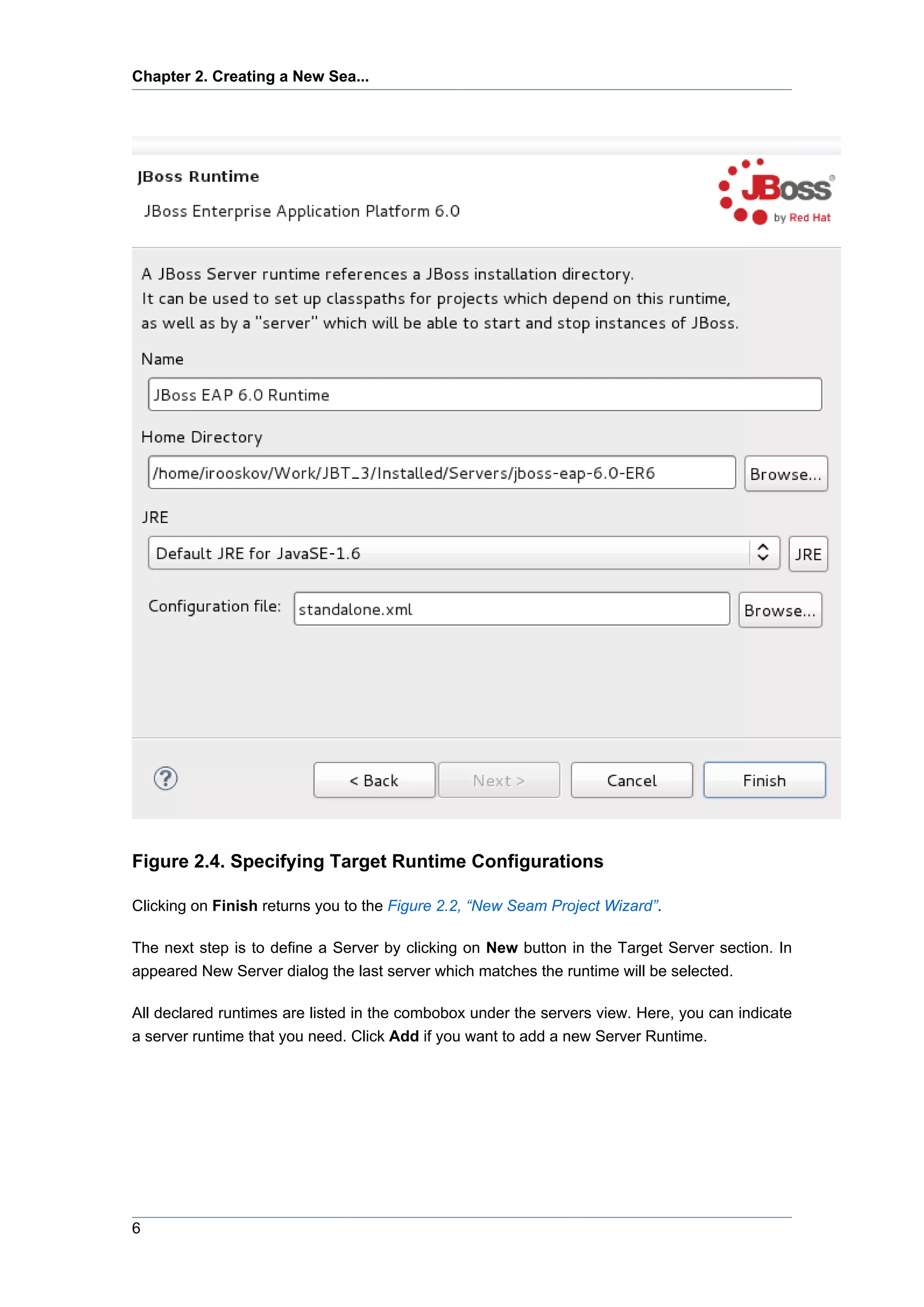 Chapter 2. Creating a New Sea...




Figure 2.4. Specifying Target Runtime Configurations

Clicking on Finish returns you to the Figure 2.2, “New Seam Project Wizard”.

The next step is to define a Server by clicking on New button in the Target Server section. In
appeared New Server dialog the last server which matches the runtime will be selected.

All declared runtimes are listed in the combobox under the servers view. Here, you can indicate
a server runtime that you need. Click Add if you want to add a new Server Runtime.




6
 