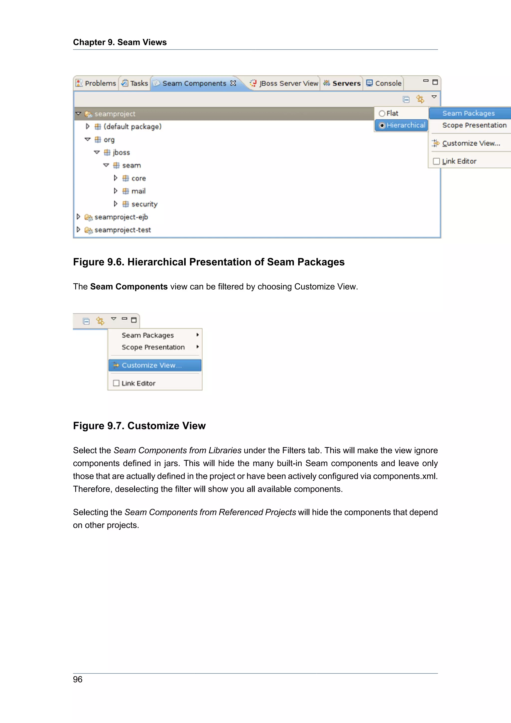 Chapter 9. Seam Views




Figure 9.6. Hierarchical Presentation of Seam Packages

The Seam Components view can be filtered by choosing Customize View.




Figure 9.7. Customize View

Select the Seam Components from Libraries under the Filters tab. This will make the view ignore
components defined in jars. This will hide the many built-in Seam components and leave only
those that are actually defined in the project or have been actively configured via components.xml.
Therefore, deselecting the filter will show you all available components.

Selecting the Seam Components from Referenced Projects will hide the components that depend
on other projects.




96
 