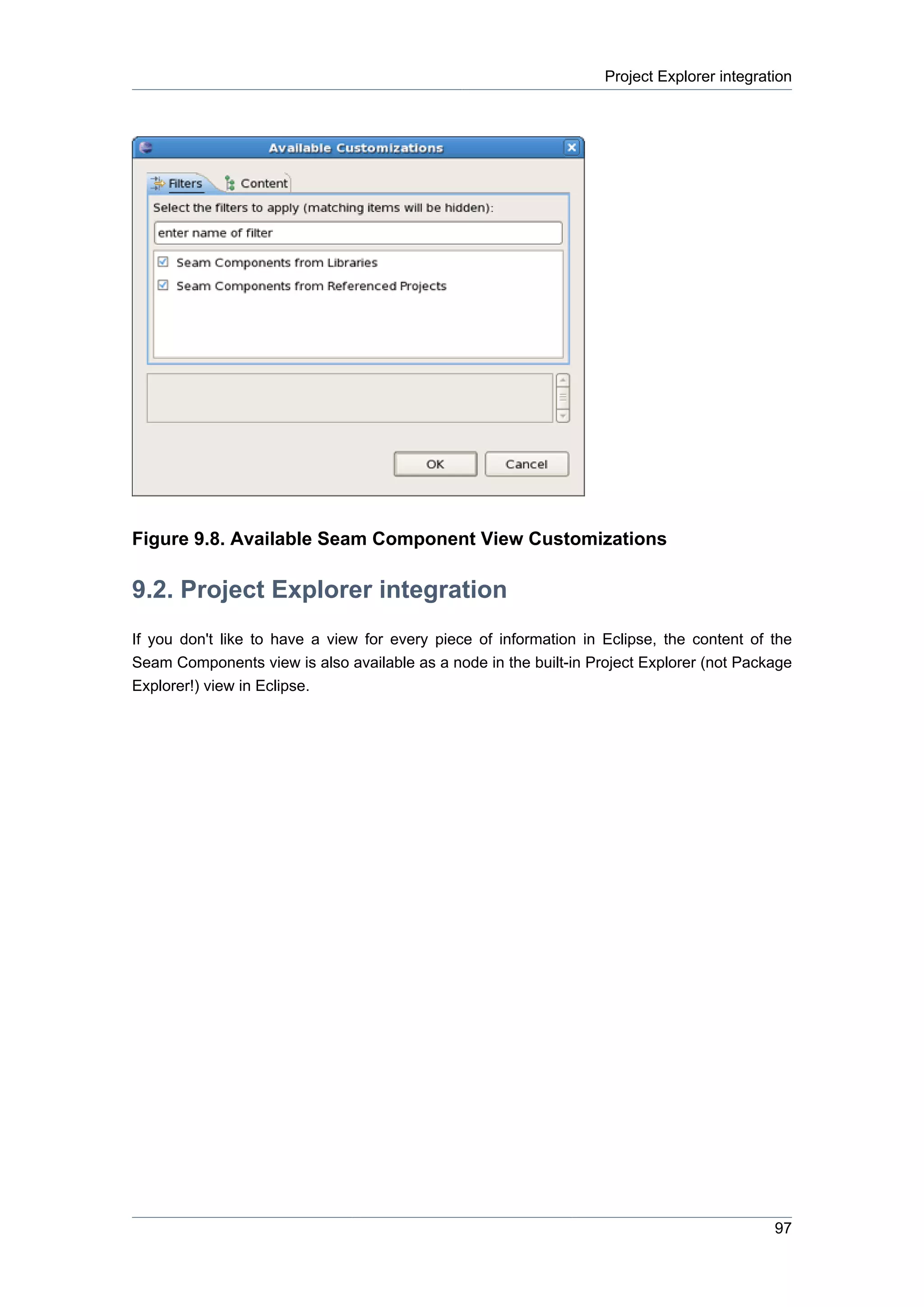 Project Explorer integration




Figure 9.8. Available Seam Component View Customizations

9.2. Project Explorer integration
If you don't like to have a view for every piece of information in Eclipse, the content of the
Seam Components view is also available as a node in the built-in Project Explorer (not Package
Explorer!) view in Eclipse.




                                                                                            97
 