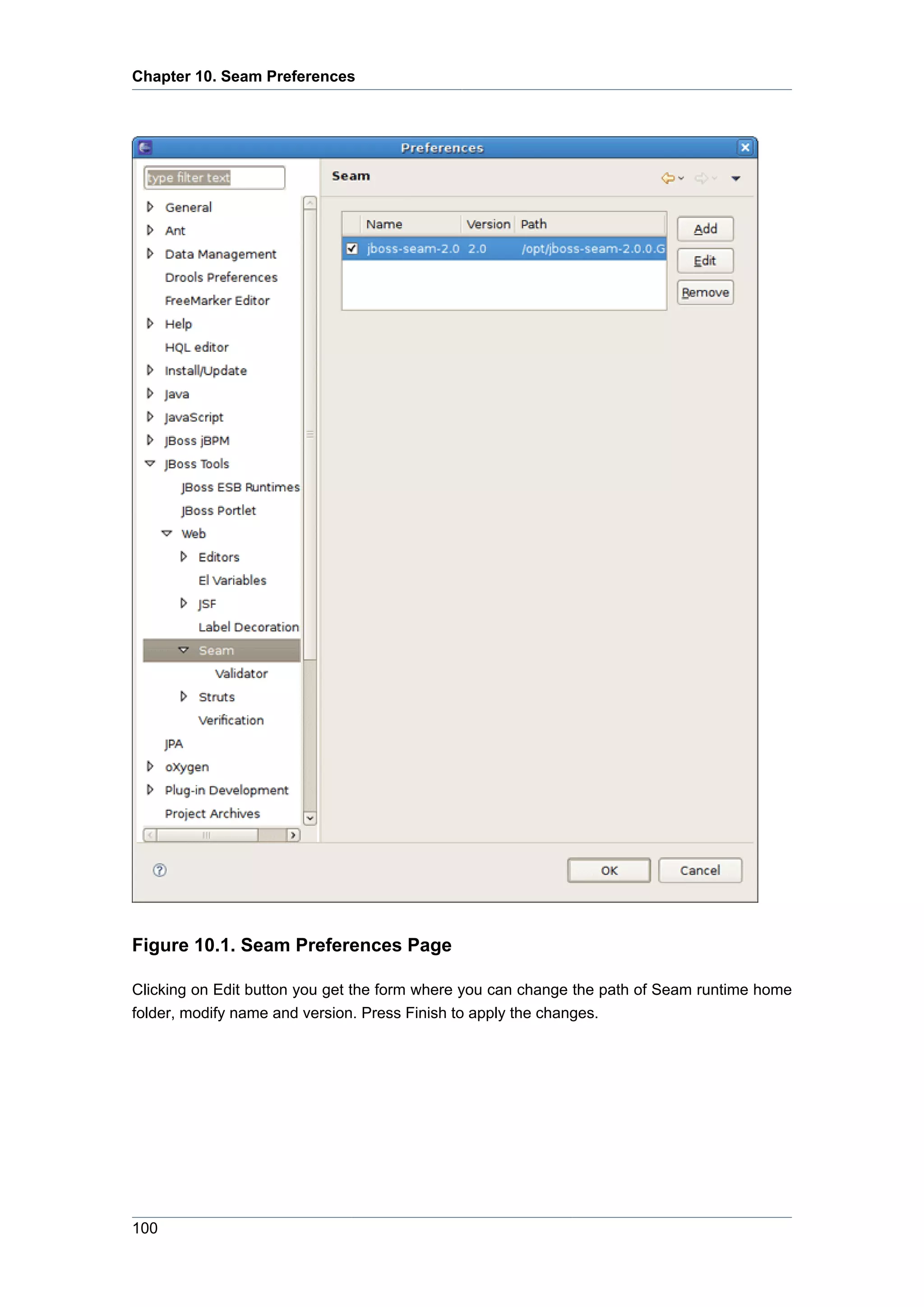 Chapter 10. Seam Preferences




Figure 10.1. Seam Preferences Page

Clicking on Edit button you get the form where you can change the path of Seam runtime home
folder, modify name and version. Press Finish to apply the changes.




100
 