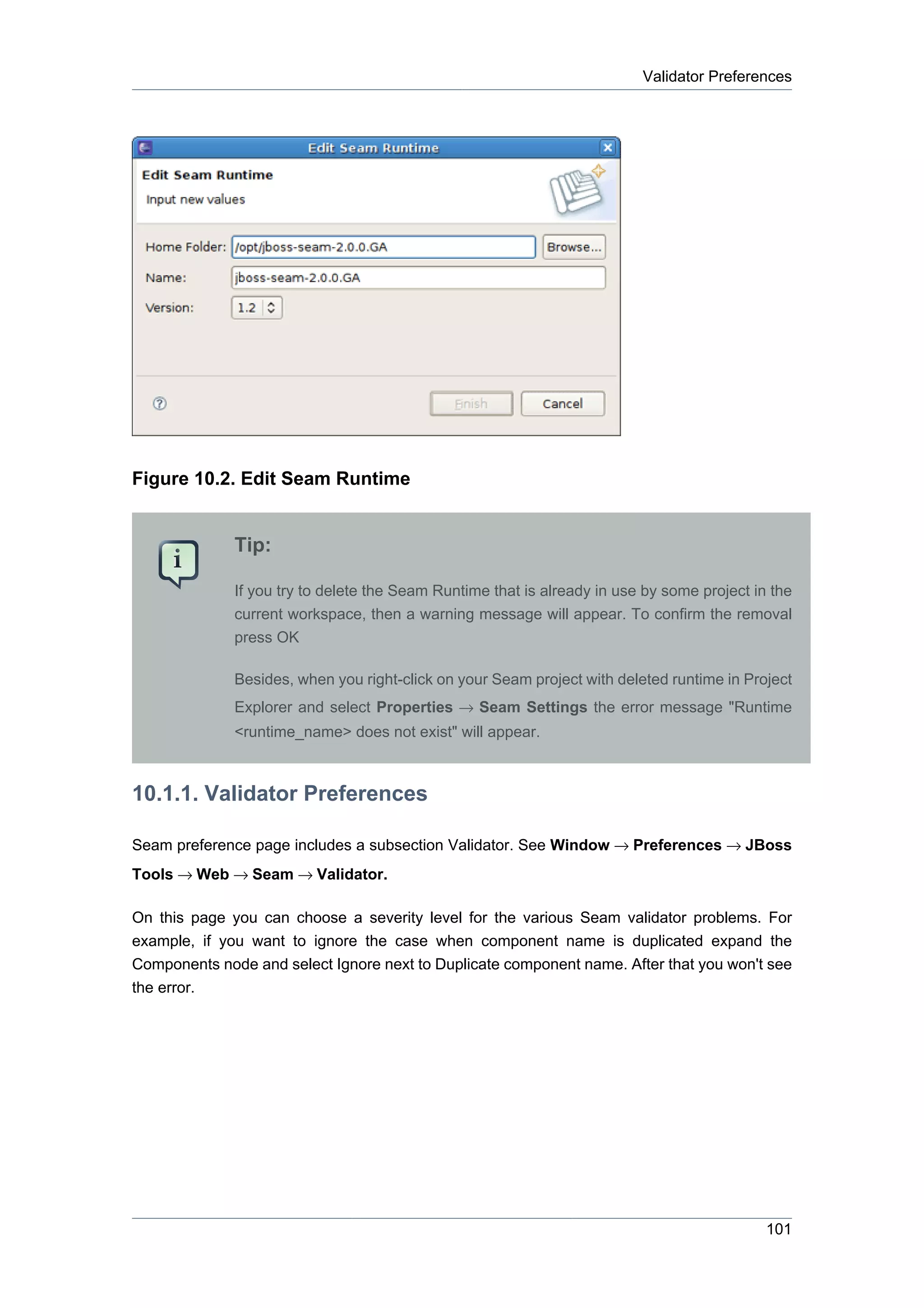Validator Preferences




Figure 10.2. Edit Seam Runtime


              Tip:

              If you try to delete the Seam Runtime that is already in use by some project in the
              current workspace, then a warning message will appear. To confirm the removal
              press OK

              Besides, when you right-click on your Seam project with deleted runtime in Project
              Explorer and select Properties → Seam Settings the error message "Runtime
              <runtime_name> does not exist" will appear.



10.1.1. Validator Preferences

Seam preference page includes a subsection Validator. See Window → Preferences → JBoss
Tools → Web → Seam → Validator.

On this page you can choose a severity level for the various Seam validator problems. For
example, if you want to ignore the case when component name is duplicated expand the
Components node and select Ignore next to Duplicate component name. After that you won't see
the error.




                                                                                             101
 