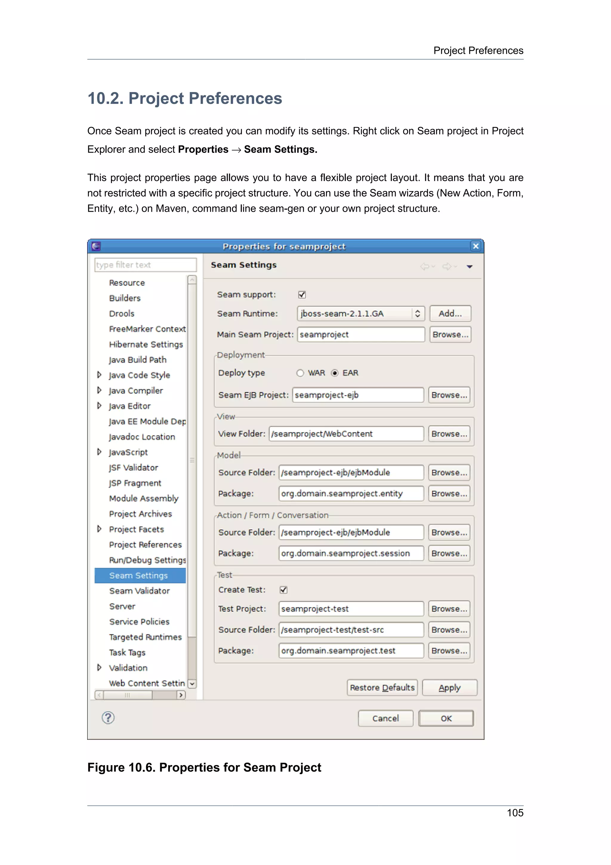 Project Preferences



10.2. Project Preferences
Once Seam project is created you can modify its settings. Right click on Seam project in Project
Explorer and select Properties → Seam Settings.

This project properties page allows you to have a flexible project layout. It means that you are
not restricted with a specific project structure. You can use the Seam wizards (New Action, Form,
Entity, etc.) on Maven, command line seam-gen or your own project structure.




Figure 10.6. Properties for Seam Project


                                                                                             105
 