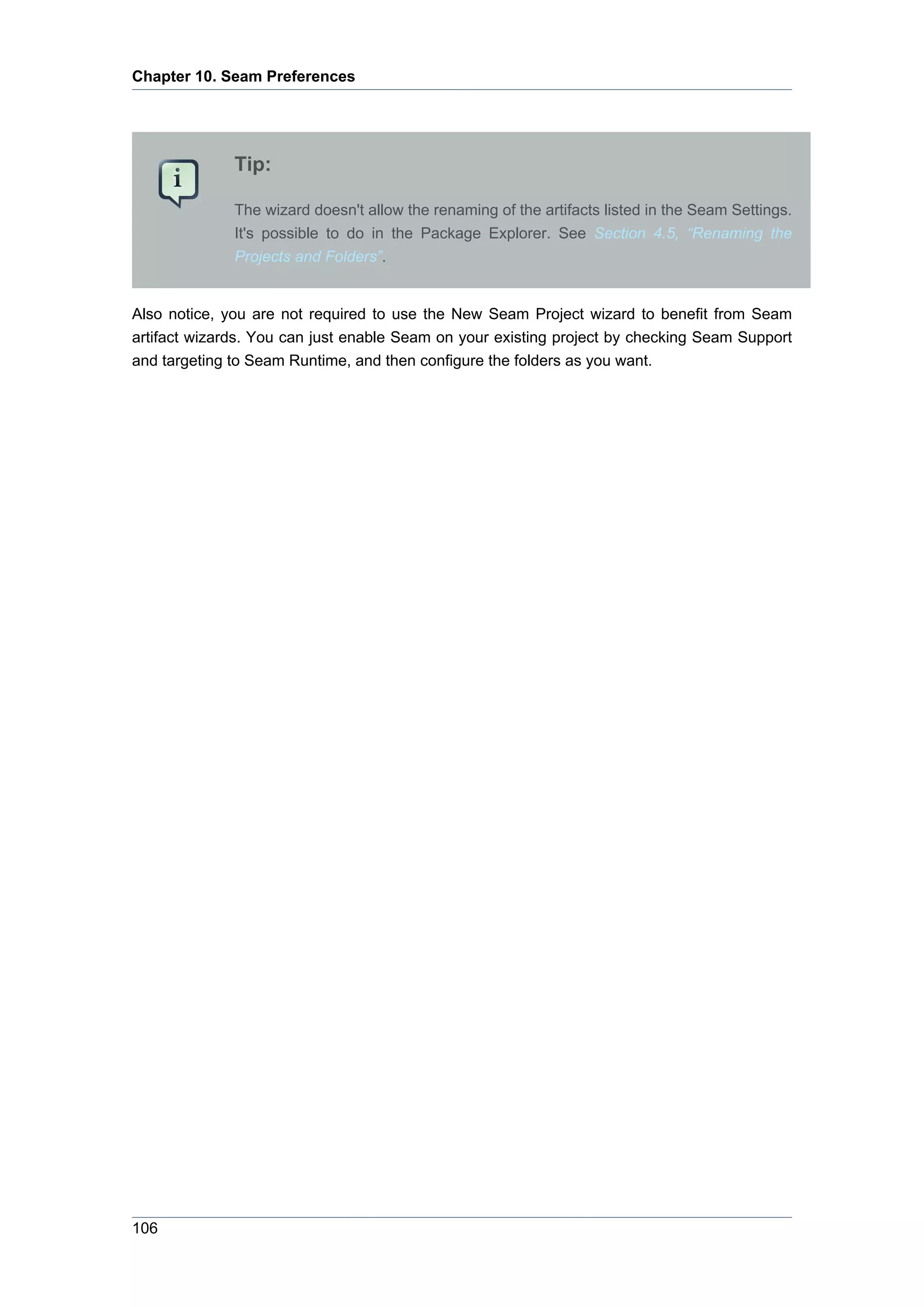 Chapter 10. Seam Preferences




              Tip:

              The wizard doesn't allow the renaming of the artifacts listed in the Seam Settings.
              It's possible to do in the Package Explorer. See Section 4.5, “Renaming the
              Projects and Folders”.


Also notice, you are not required to use the New Seam Project wizard to benefit from Seam
artifact wizards. You can just enable Seam on your existing project by checking Seam Support
and targeting to Seam Runtime, and then configure the folders as you want.




106
 
