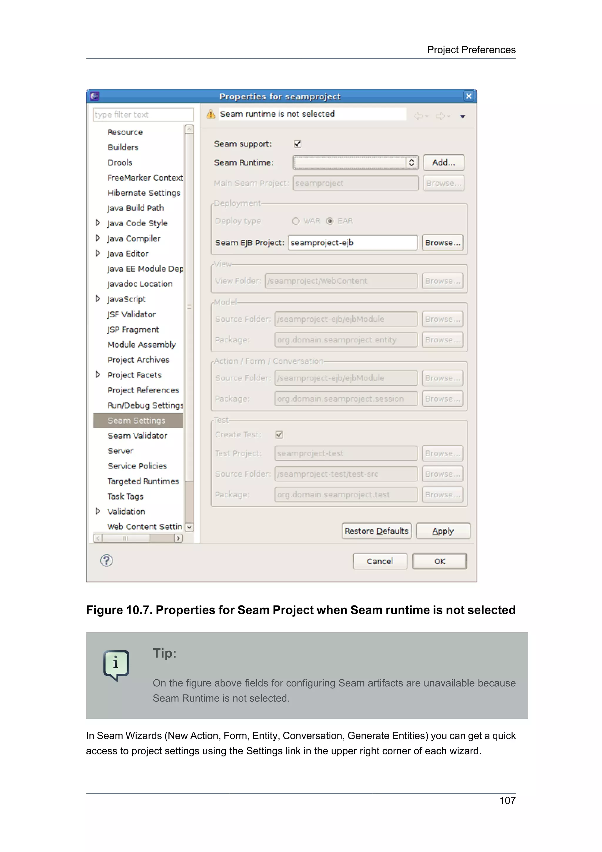 Project Preferences




Figure 10.7. Properties for Seam Project when Seam runtime is not selected


              Tip:

              On the figure above fields for configuring Seam artifacts are unavailable because
              Seam Runtime is not selected.


In Seam Wizards (New Action, Form, Entity, Conversation, Generate Entities) you can get a quick
access to project settings using the Settings link in the upper right corner of each wizard.



                                                                                           107
 