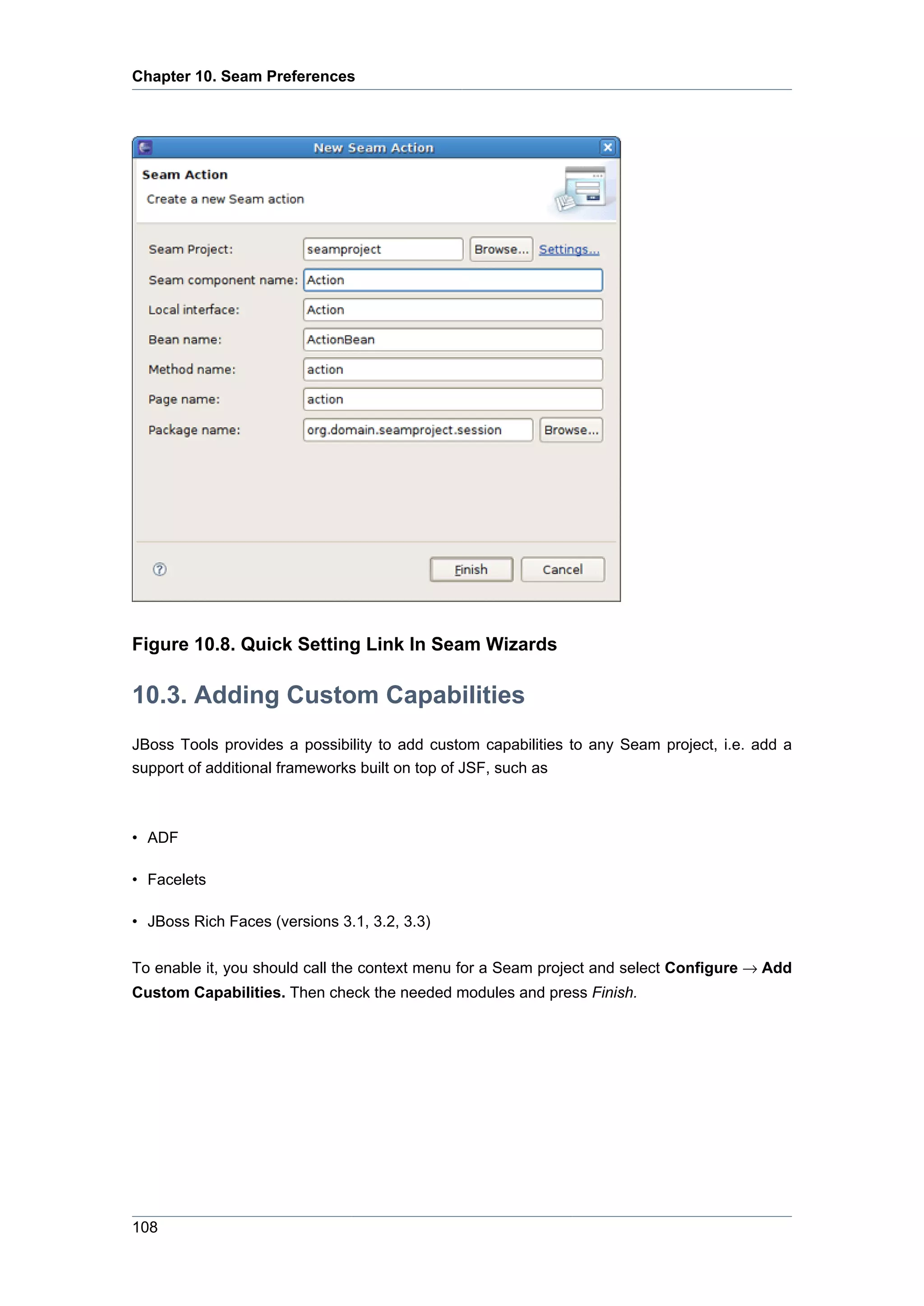 Chapter 10. Seam Preferences




Figure 10.8. Quick Setting Link In Seam Wizards

10.3. Adding Custom Capabilities
JBoss Tools provides a possibility to add custom capabilities to any Seam project, i.e. add a
support of additional frameworks built on top of JSF, such as



• ADF

• Facelets

• JBoss Rich Faces (versions 3.1, 3.2, 3.3)

To enable it, you should call the context menu for a Seam project and select Configure → Add
Custom Capabilities. Then check the needed modules and press Finish.




108
 