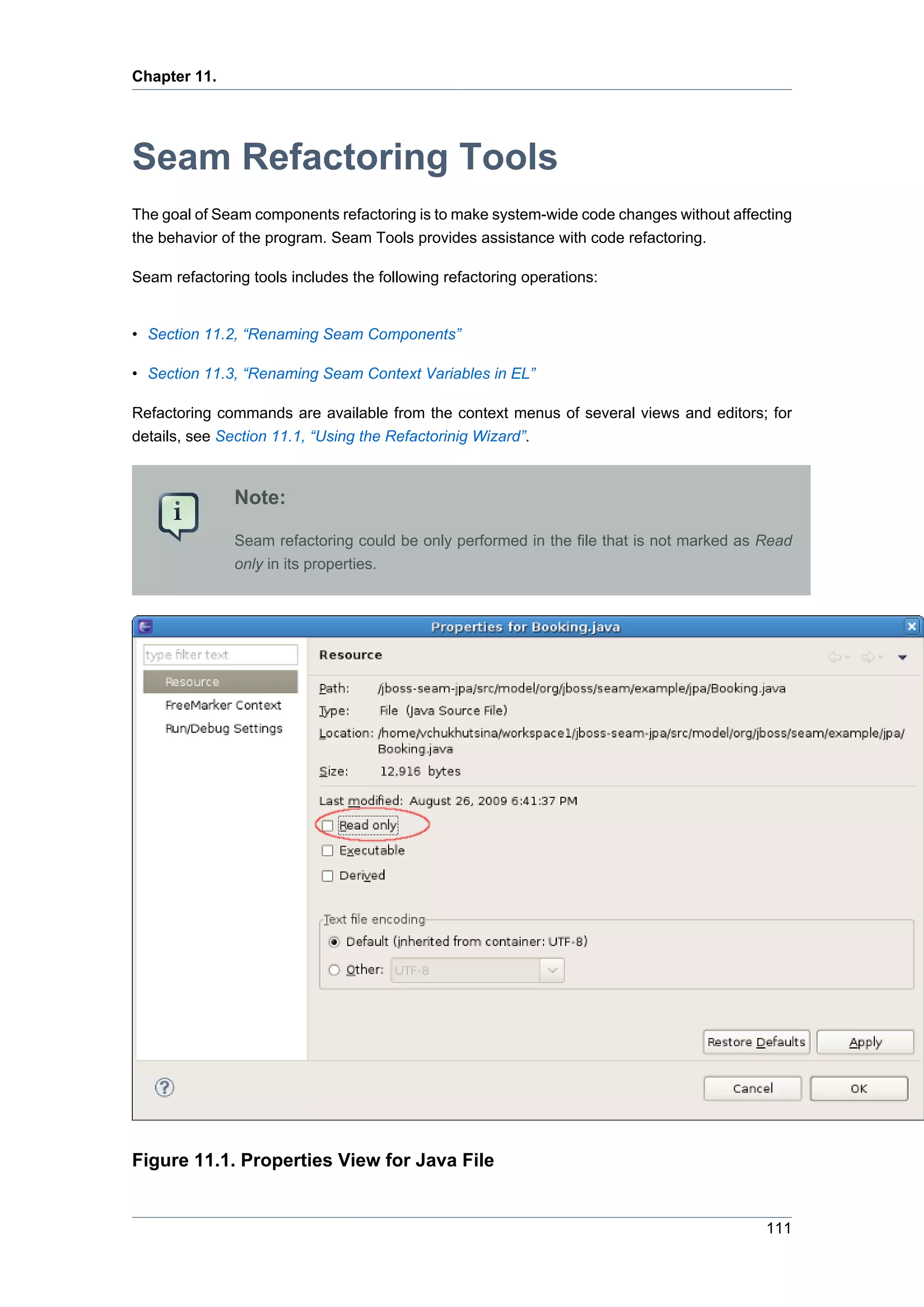 Chapter 11.




Seam Refactoring Tools
The goal of Seam components refactoring is to make system-wide code changes without affecting
the behavior of the program. Seam Tools provides assistance with code refactoring.

Seam refactoring tools includes the following refactoring operations:


• Section 11.2, “Renaming Seam Components”

• Section 11.3, “Renaming Seam Context Variables in EL”

Refactoring commands are available from the context menus of several views and editors; for
details, see Section 11.1, “Using the Refactorinig Wizard”.



               Note:

               Seam refactoring could be only performed in the file that is not marked as Read
               only in its properties.




Figure 11.1. Properties View for Java File


                                                                                          111
 