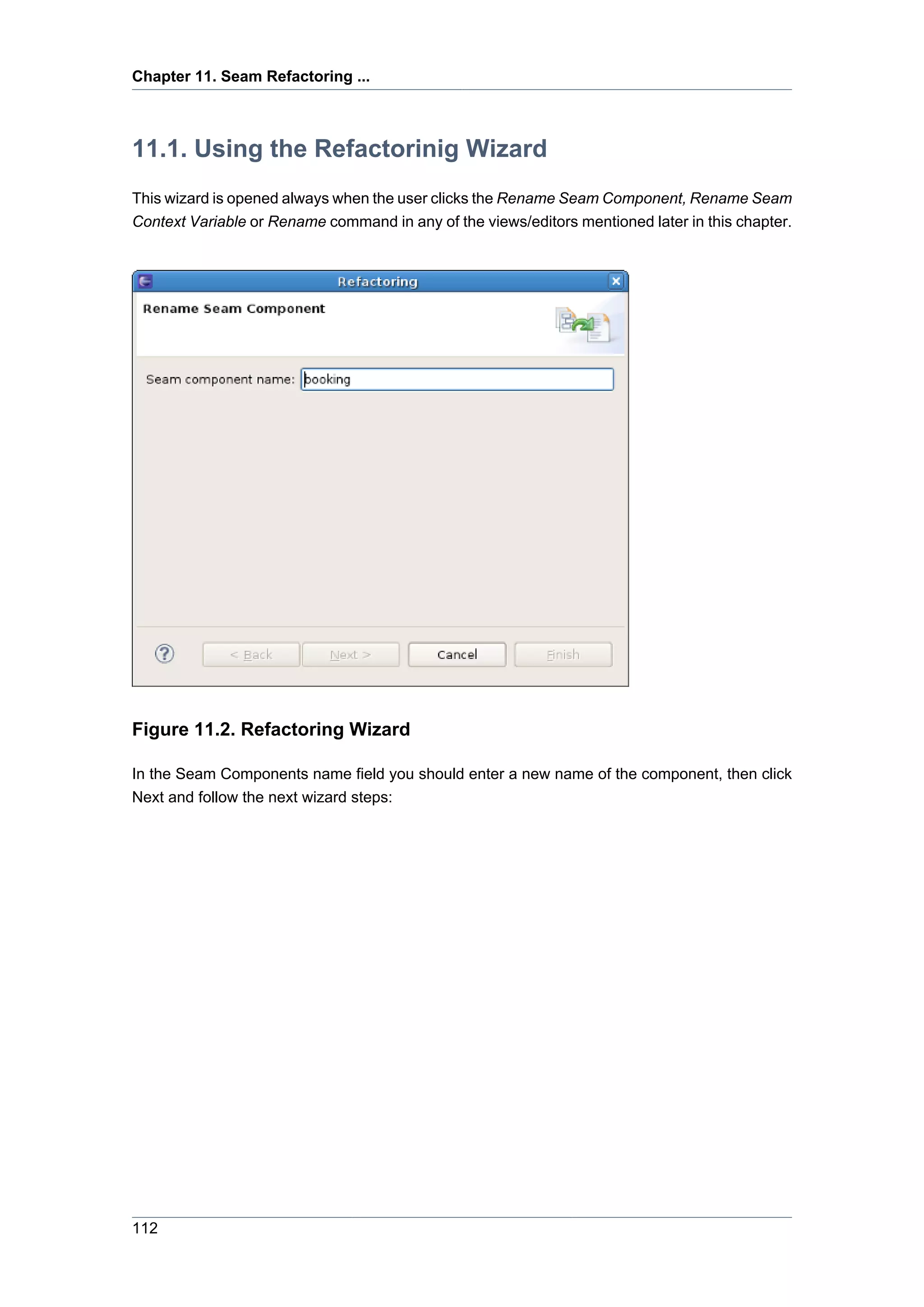 Chapter 11. Seam Refactoring ...



11.1. Using the Refactorinig Wizard
This wizard is opened always when the user clicks the Rename Seam Component, Rename Seam
Context Variable or Rename command in any of the views/editors mentioned later in this chapter.




Figure 11.2. Refactoring Wizard

In the Seam Components name field you should enter a new name of the component, then click
Next and follow the next wizard steps:




112
 