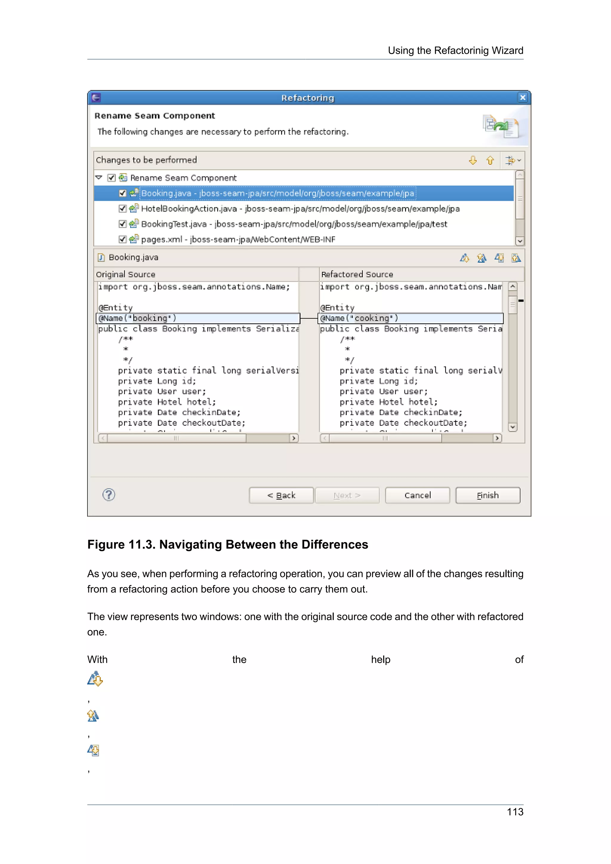 Using the Refactorinig Wizard




Figure 11.3. Navigating Between the Differences

As you see, when performing a refactoring operation, you can preview all of the changes resulting
from a refactoring action before you choose to carry them out.

The view represents two windows: one with the original source code and the other with refactored
one.

With                            the                            help                            of


,


,


,



                                                                                             113
 