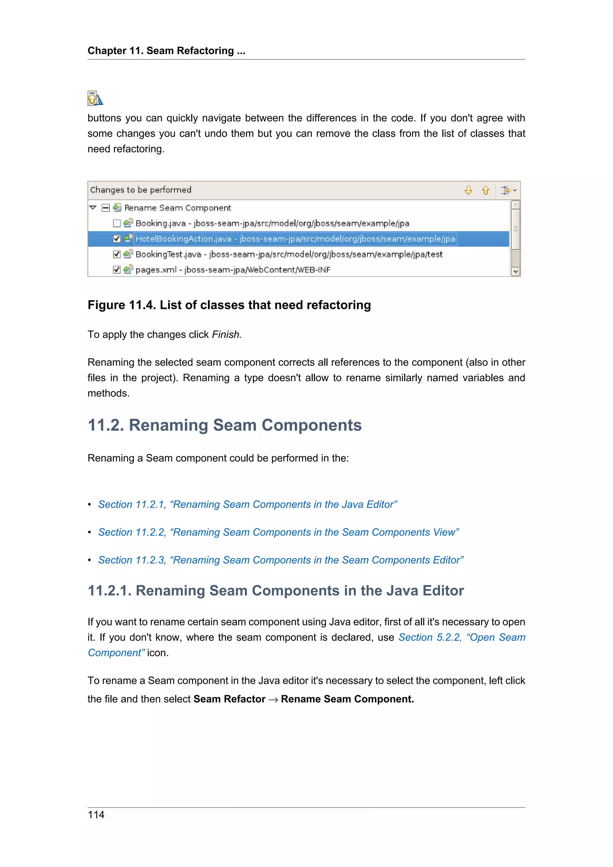 Chapter 11. Seam Refactoring ...




buttons you can quickly navigate between the differences in the code. If you don't agree with
some changes you can't undo them but you can remove the class from the list of classes that
need refactoring.




Figure 11.4. List of classes that need refactoring

To apply the changes click Finish.

Renaming the selected seam component corrects all references to the component (also in other
files in the project). Renaming a type doesn't allow to rename similarly named variables and
methods.


11.2. Renaming Seam Components
Renaming a Seam component could be performed in the:



• Section 11.2.1, “Renaming Seam Components in the Java Editor”

• Section 11.2.2, “Renaming Seam Components in the Seam Components View”

• Section 11.2.3, “Renaming Seam Components in the Seam Components Editor”


11.2.1. Renaming Seam Components in the Java Editor

If you want to rename certain seam component using Java editor, first of all it's necessary to open
it. If you don't know, where the seam component is declared, use Section 5.2.2, “Open Seam
Component” icon.

To rename a Seam component in the Java editor it's necessary to select the component, left click
the file and then select Seam Refactor → Rename Seam Component.




114
 