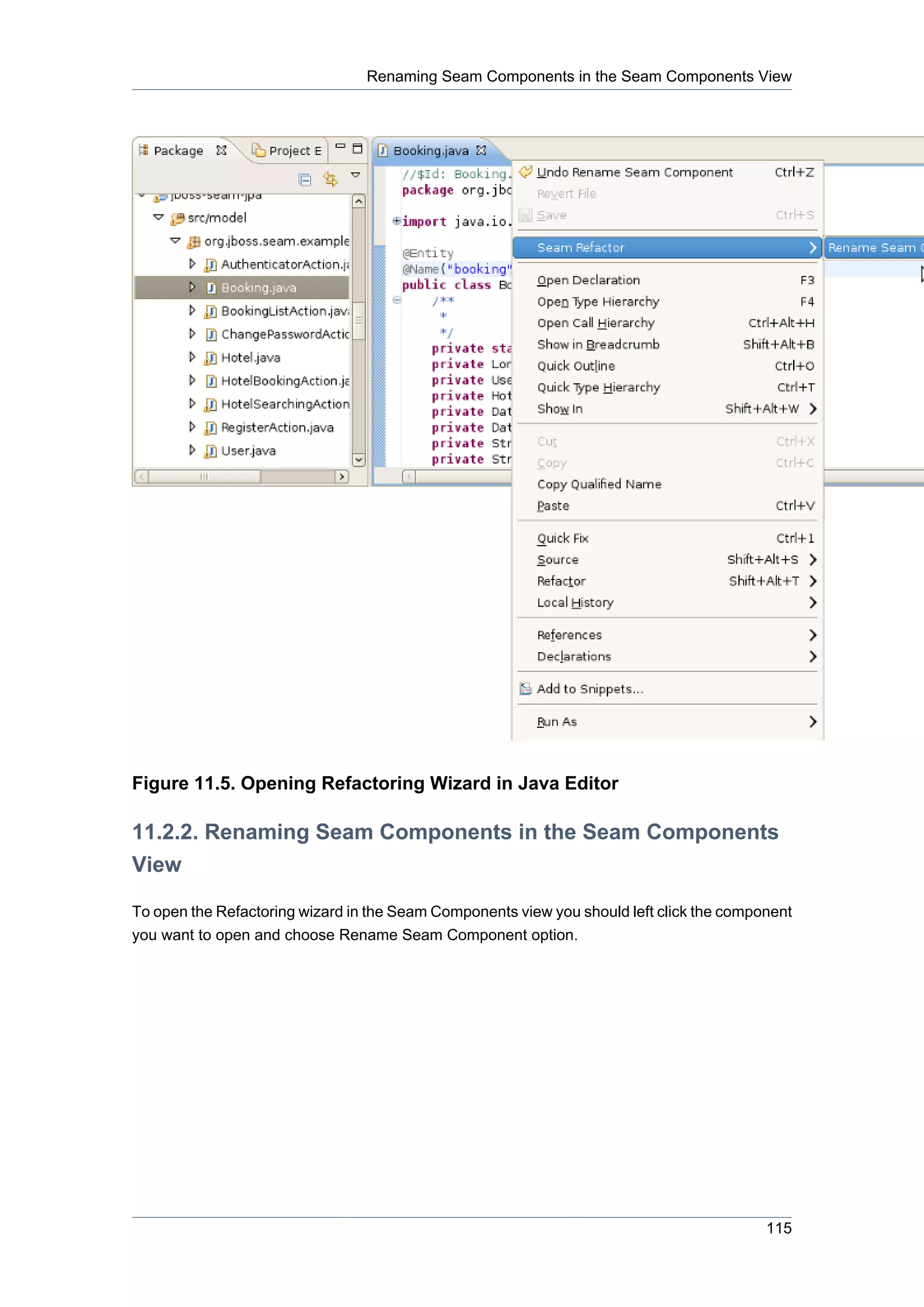 Renaming Seam Components in the Seam Components View




Figure 11.5. Opening Refactoring Wizard in Java Editor

11.2.2. Renaming Seam Components in the Seam Components
View

To open the Refactoring wizard in the Seam Components view you should left click the component
you want to open and choose Rename Seam Component option.




                                                                                          115
 
