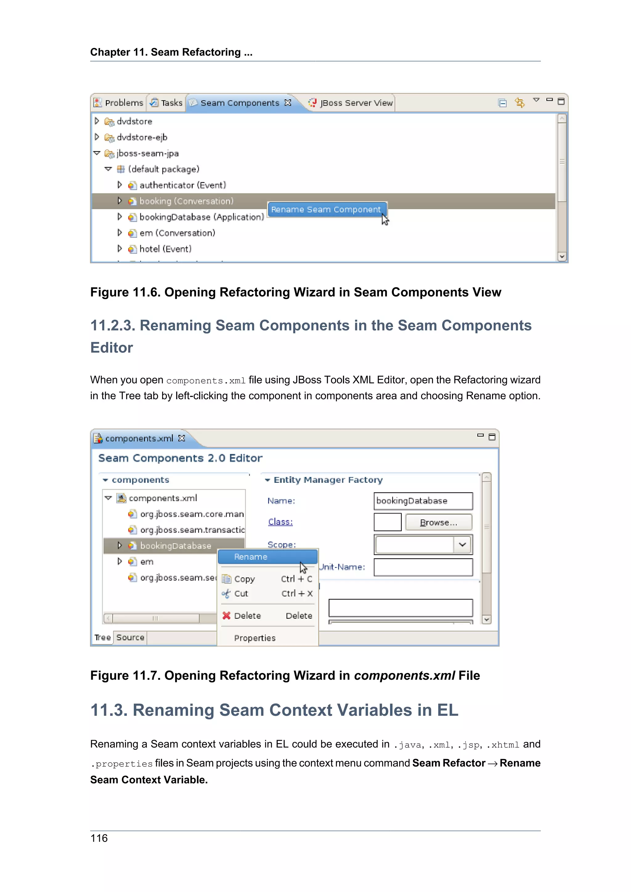 Chapter 11. Seam Refactoring ...




Figure 11.6. Opening Refactoring Wizard in Seam Components View

11.2.3. Renaming Seam Components in the Seam Components
Editor

When you open components.xml file using JBoss Tools XML Editor, open the Refactoring wizard
in the Tree tab by left-clicking the component in components area and choosing Rename option.




Figure 11.7. Opening Refactoring Wizard in components.xml File

11.3. Renaming Seam Context Variables in EL
Renaming a Seam context variables in EL could be executed in .java, .xml, .jsp, .xhtml and
.properties files in Seam projects using the context menu command Seam Refactor → Rename
Seam Context Variable.




116
 