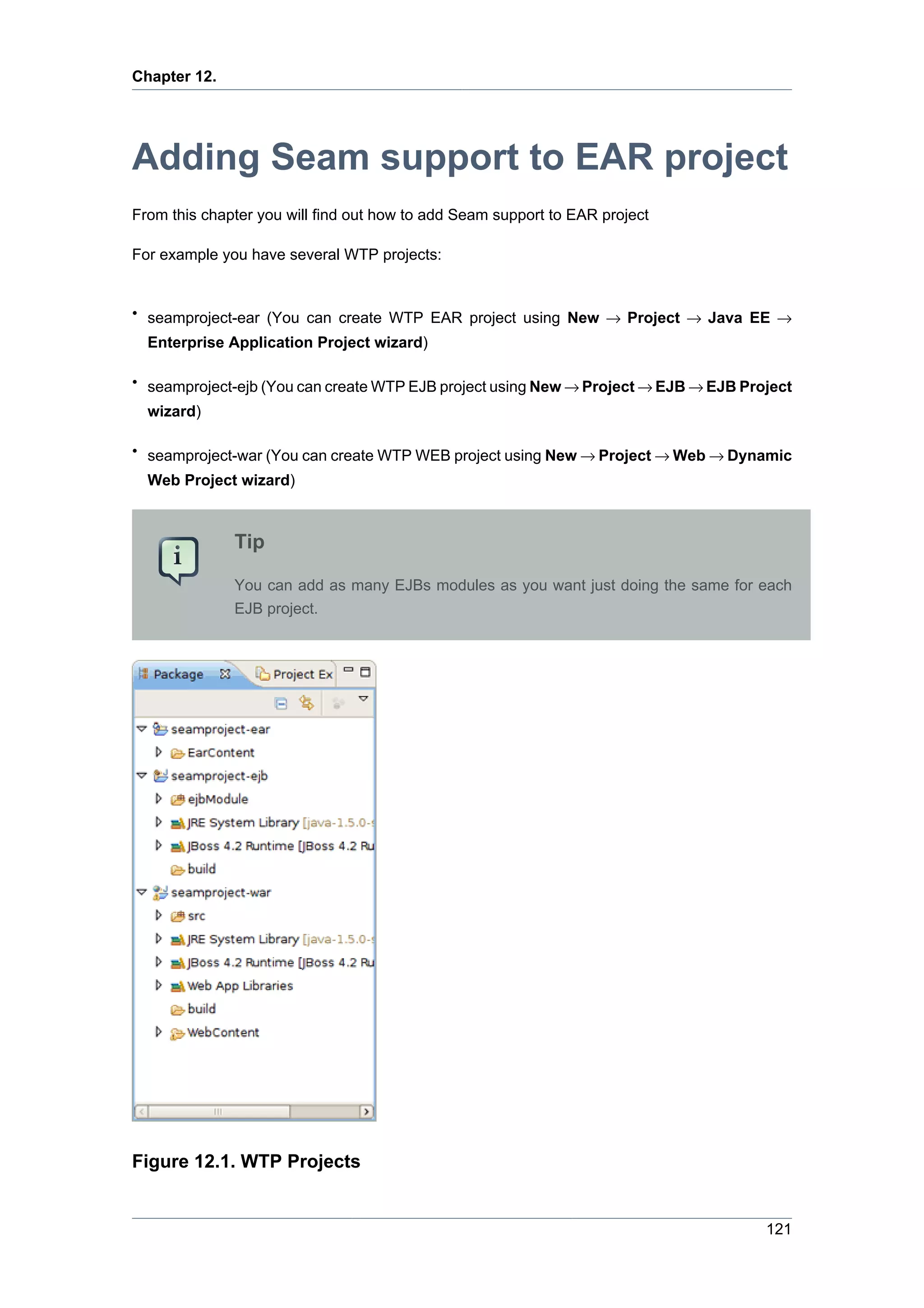 Chapter 12.




Adding Seam support to EAR project
From this chapter you will find out how to add Seam support to EAR project

For example you have several WTP projects:


• seamproject-ear (You can create WTP EAR project using New → Project → Java EE →
  Enterprise Application Project wizard)

• seamproject-ejb (You can create WTP EJB project using New → Project → EJB → EJB Project
  wizard)

• seamproject-war (You can create WTP WEB project using New → Project → Web → Dynamic
  Web Project wizard)



              Tip

              You can add as many EJBs modules as you want just doing the same for each
              EJB project.




Figure 12.1. WTP Projects


                                                                                     121
 