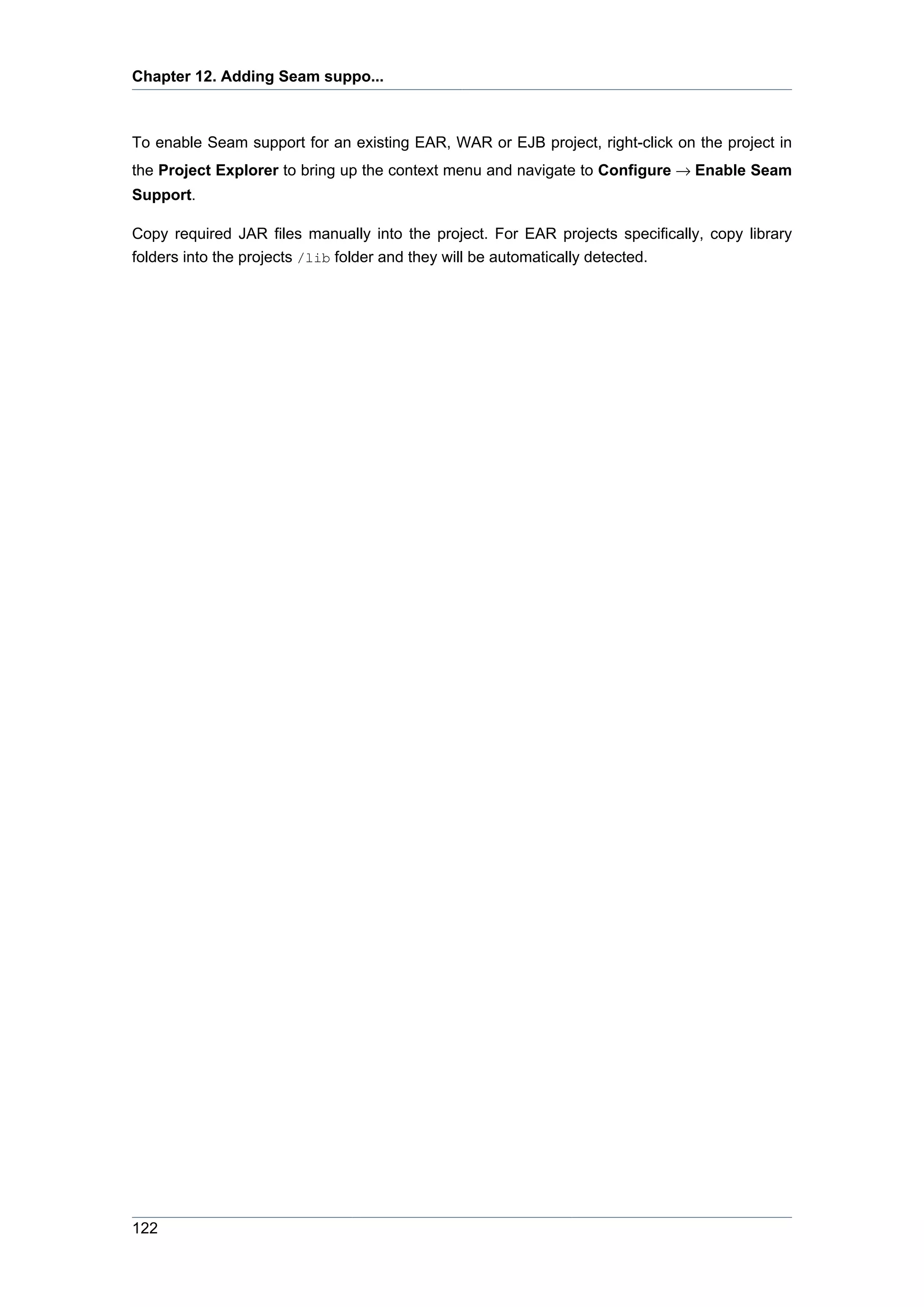 Chapter 12. Adding Seam suppo...



To enable Seam support for an existing EAR, WAR or EJB project, right-click on the project in
the Project Explorer to bring up the context menu and navigate to Configure → Enable Seam
Support.

Copy required JAR files manually into the project. For EAR projects specifically, copy library
folders into the projects /lib folder and they will be automatically detected.




122
 