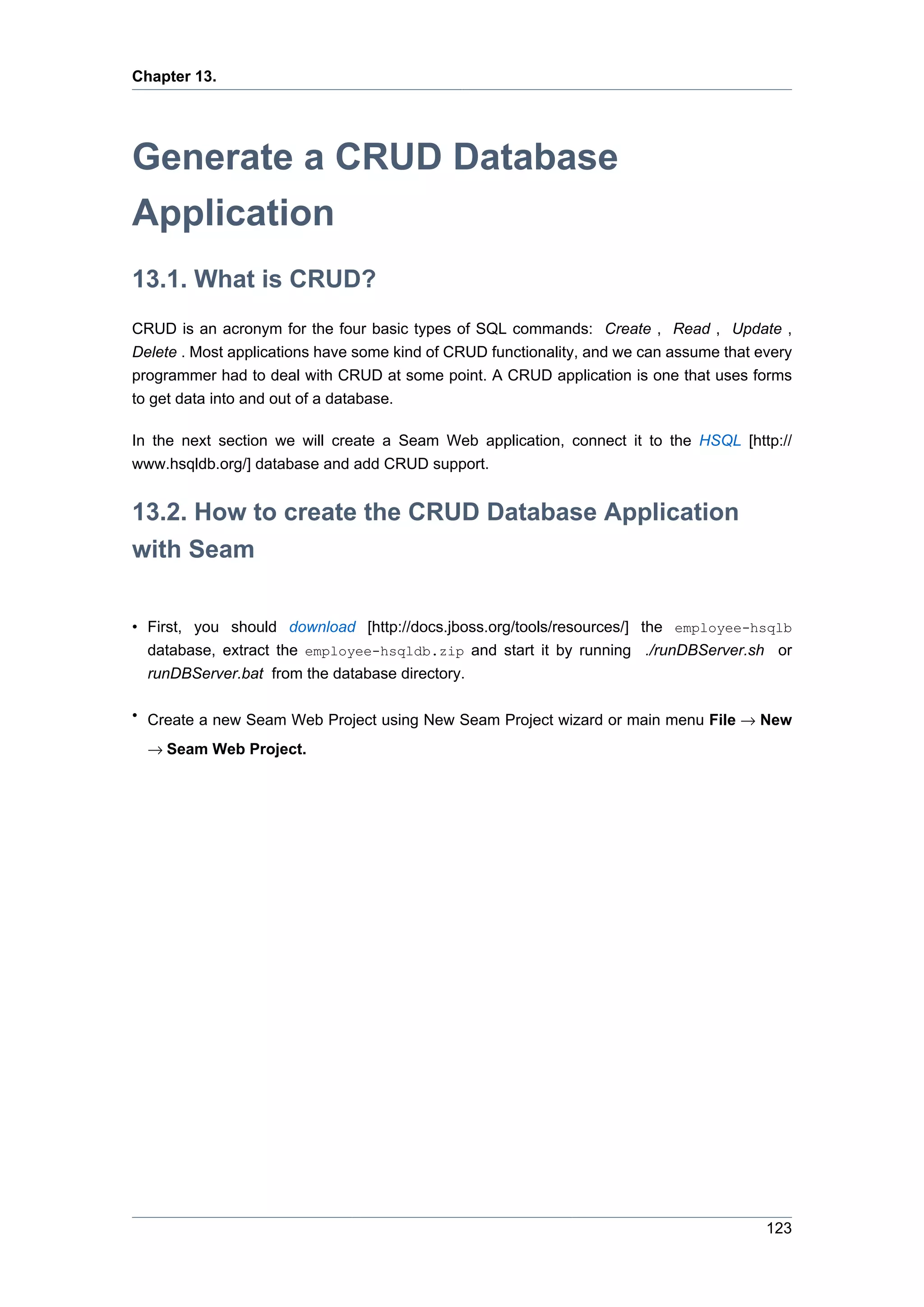 Chapter 13.




Generate a CRUD Database
Application
13.1. What is CRUD?
CRUD is an acronym for the four basic types of SQL commands: Create , Read , Update ,
Delete . Most applications have some kind of CRUD functionality, and we can assume that every
programmer had to deal with CRUD at some point. A CRUD application is one that uses forms
to get data into and out of a database.

In the next section we will create a Seam Web application, connect it to the HSQL [http://
www.hsqldb.org/] database and add CRUD support.


13.2. How to create the CRUD Database Application
with Seam

• First, you should download [http://docs.jboss.org/tools/resources/] the employee-hsqlb
  database, extract the employee-hsqldb.zip and start it by running ./runDBServer.sh or
  runDBServer.bat from the database directory.

• Create a new Seam Web Project using New Seam Project wizard or main menu File → New

  → Seam Web Project.




                                                                                         123
 