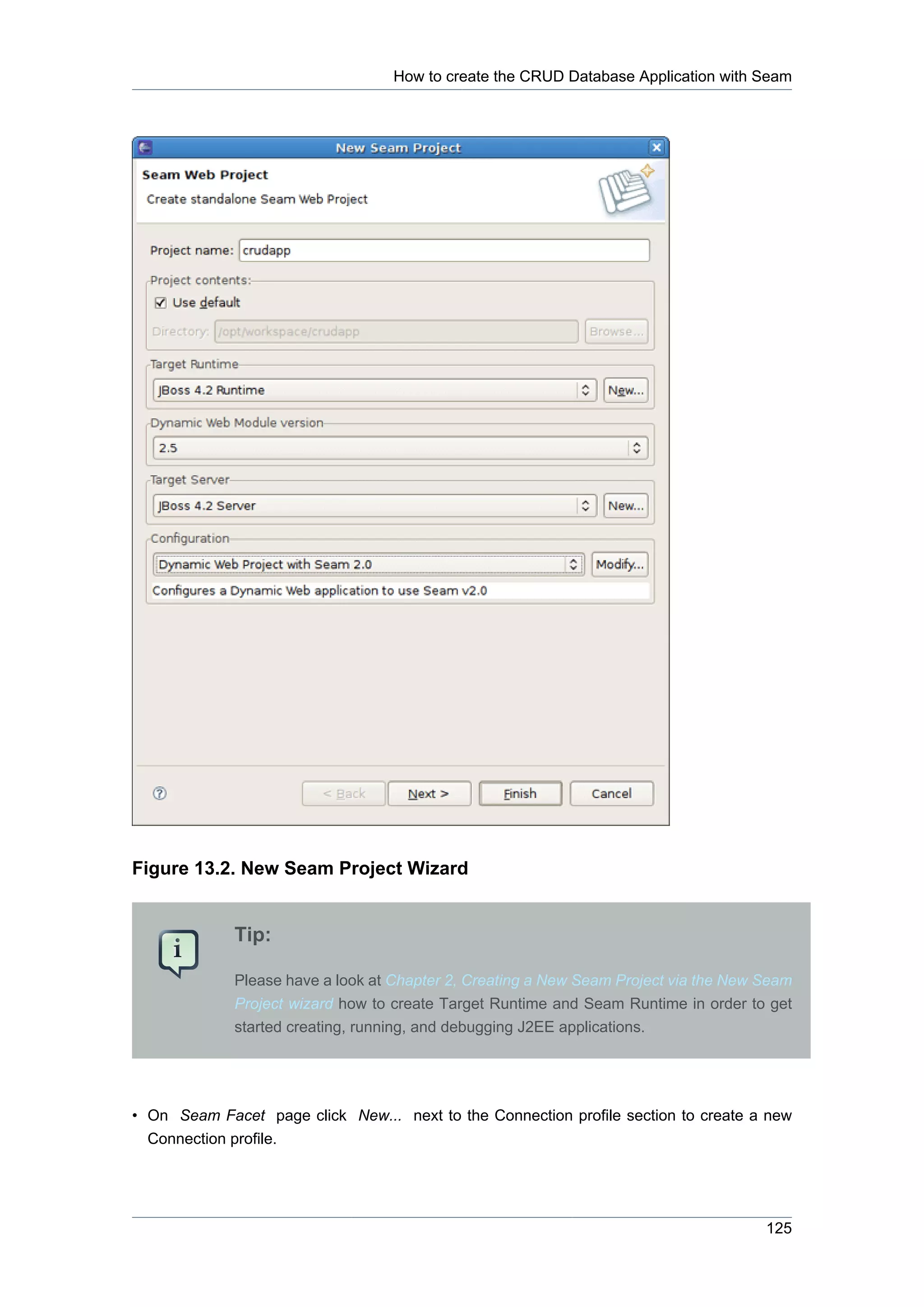 How to create the CRUD Database Application with Seam




Figure 13.2. New Seam Project Wizard


             Tip:

             Please have a look at Chapter 2, Creating a New Seam Project via the New Seam
             Project wizard how to create Target Runtime and Seam Runtime in order to get
             started creating, running, and debugging J2EE applications.




• On Seam Facet page click New... next to the Connection profile section to create a new
  Connection profile.




                                                                                      125
 