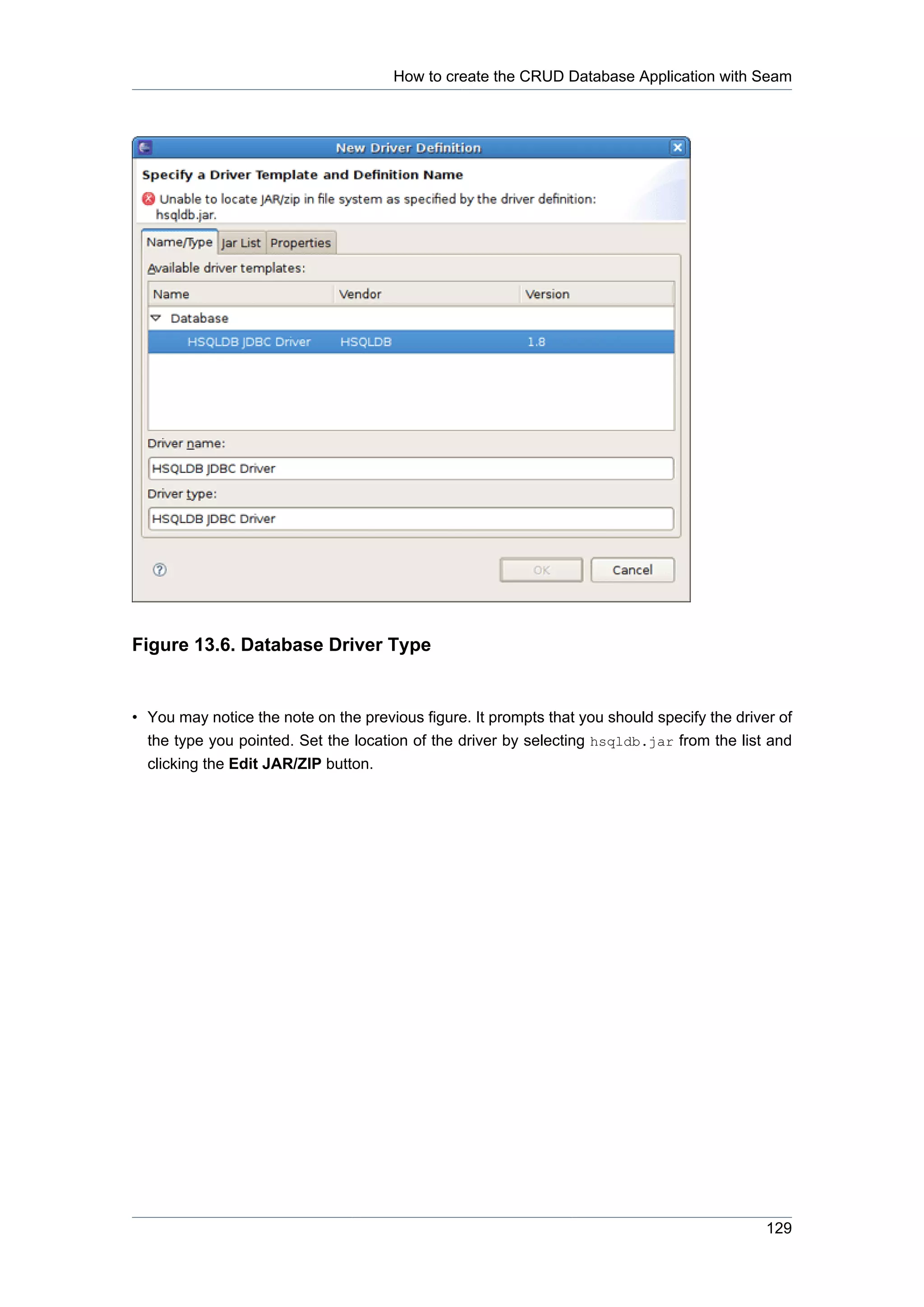 How to create the CRUD Database Application with Seam




Figure 13.6. Database Driver Type


• You may notice the note on the previous figure. It prompts that you should specify the driver of
  the type you pointed. Set the location of the driver by selecting hsqldb.jar from the list and
  clicking the Edit JAR/ZIP button.




                                                                                              129
 