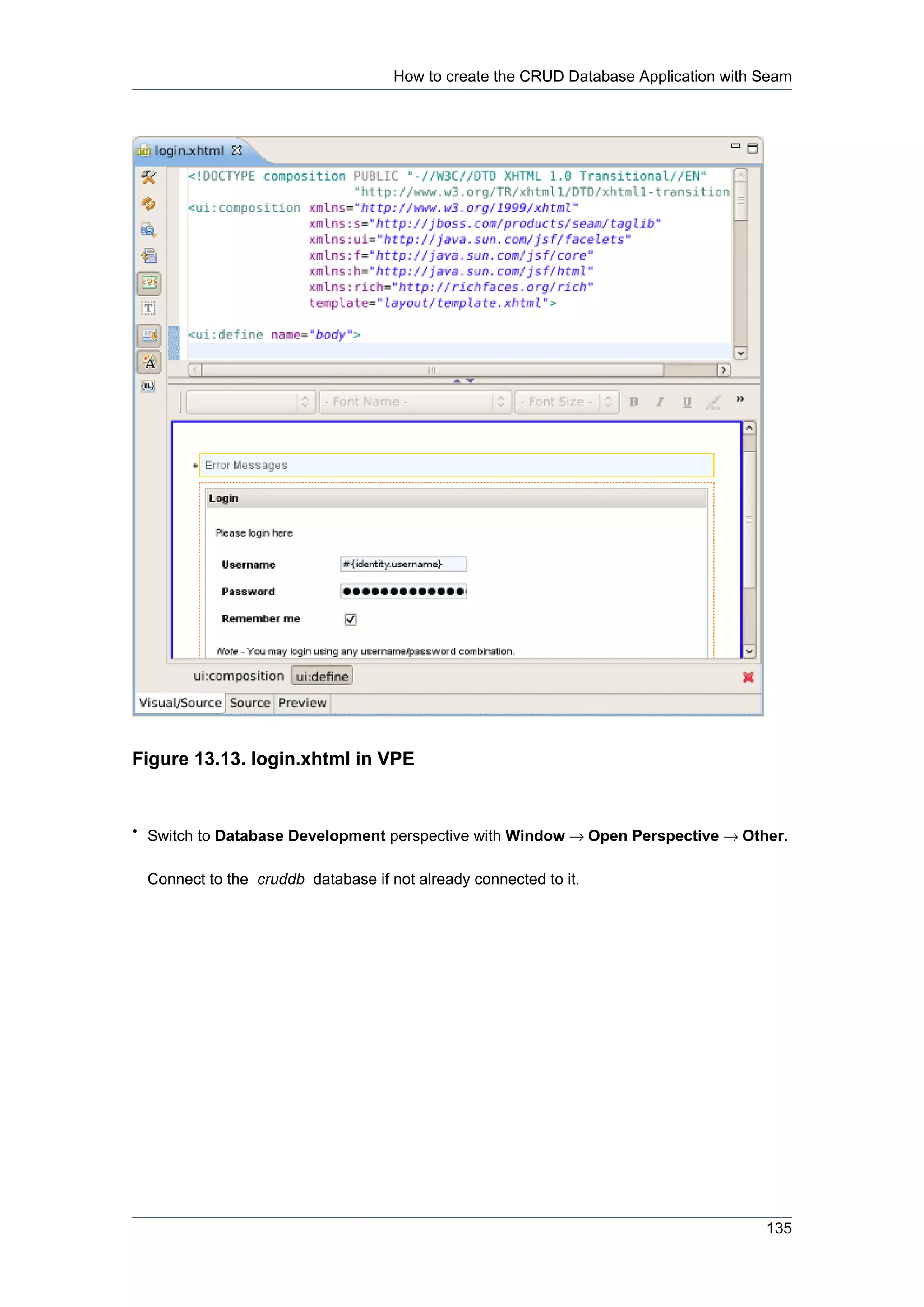 How to create the CRUD Database Application with Seam




Figure 13.13. login.xhtml in VPE


• Switch to Database Development perspective with Window → Open Perspective → Other.


 Connect to the cruddb database if not already connected to it.




                                                                                     135
 