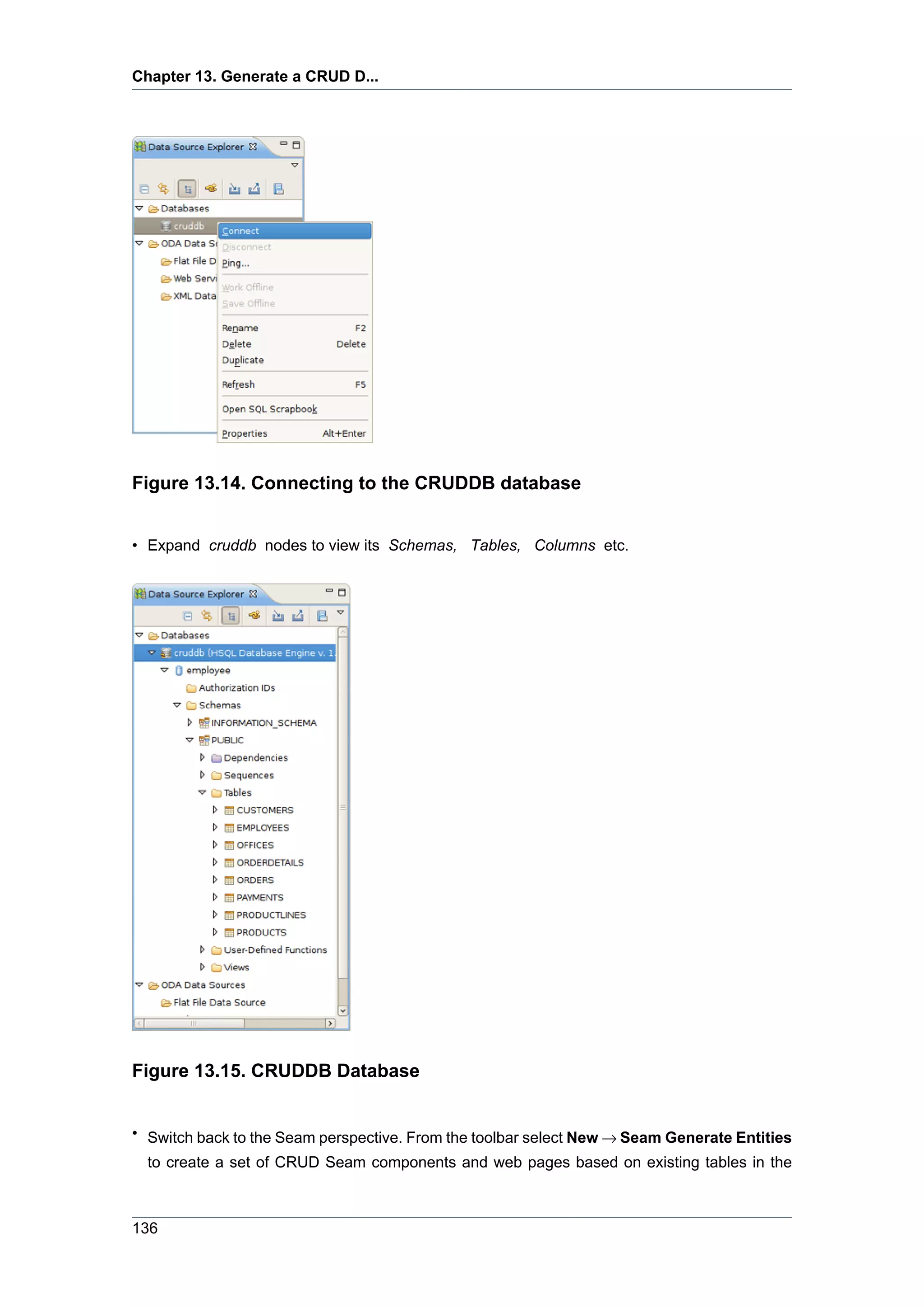 Chapter 13. Generate a CRUD D...




Figure 13.14. Connecting to the CRUDDB database


• Expand cruddb nodes to view its Schemas, Tables, Columns etc.




Figure 13.15. CRUDDB Database


• Switch back to the Seam perspective. From the toolbar select New → Seam Generate Entities
  to create a set of CRUD Seam components and web pages based on existing tables in the



136
 