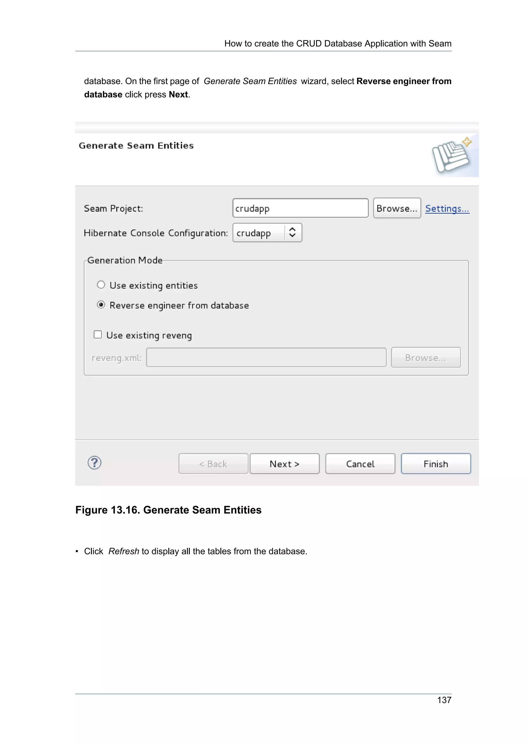 How to create the CRUD Database Application with Seam



  database. On the first page of Generate Seam Entities wizard, select Reverse engineer from
  database click press Next.




Figure 13.16. Generate Seam Entities


• Click Refresh to display all the tables from the database.




                                                                                        137
 