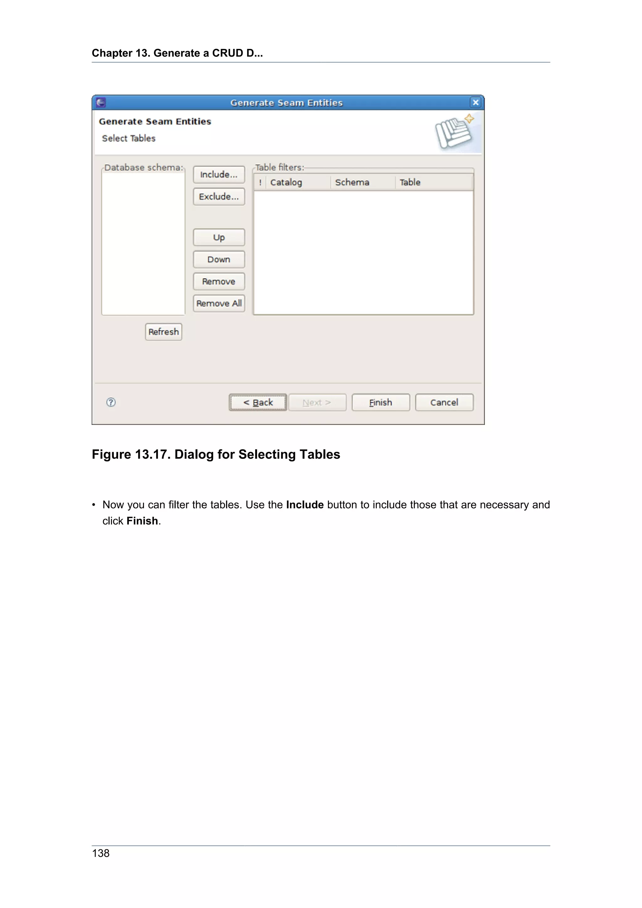 Chapter 13. Generate a CRUD D...




Figure 13.17. Dialog for Selecting Tables


• Now you can filter the tables. Use the Include button to include those that are necessary and
  click Finish.




138
 