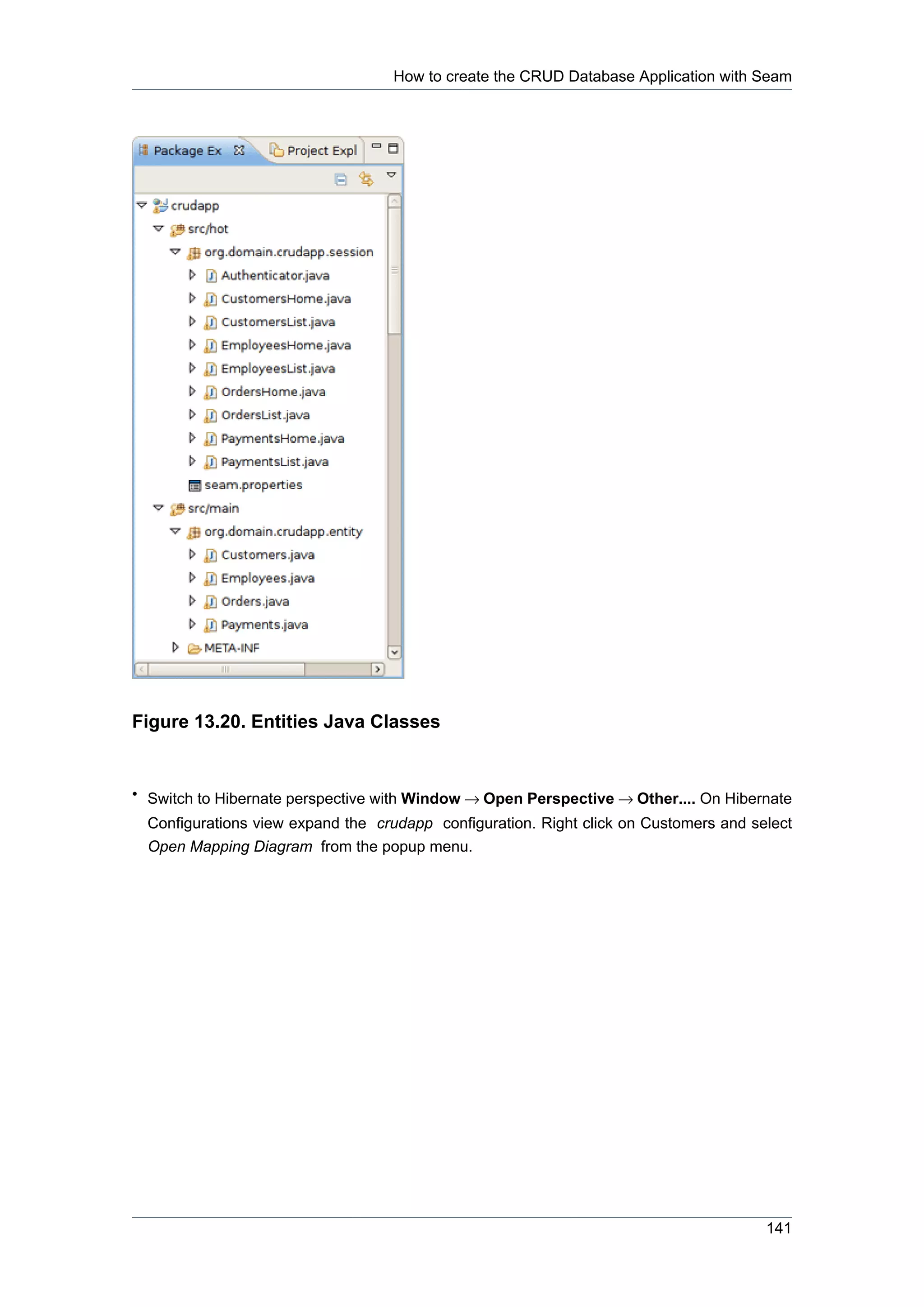 How to create the CRUD Database Application with Seam




Figure 13.20. Entities Java Classes


• Switch to Hibernate perspective with Window → Open Perspective → Other.... On Hibernate
  Configurations view expand the crudapp configuration. Right click on Customers and select
  Open Mapping Diagram from the popup menu.




                                                                                       141
 