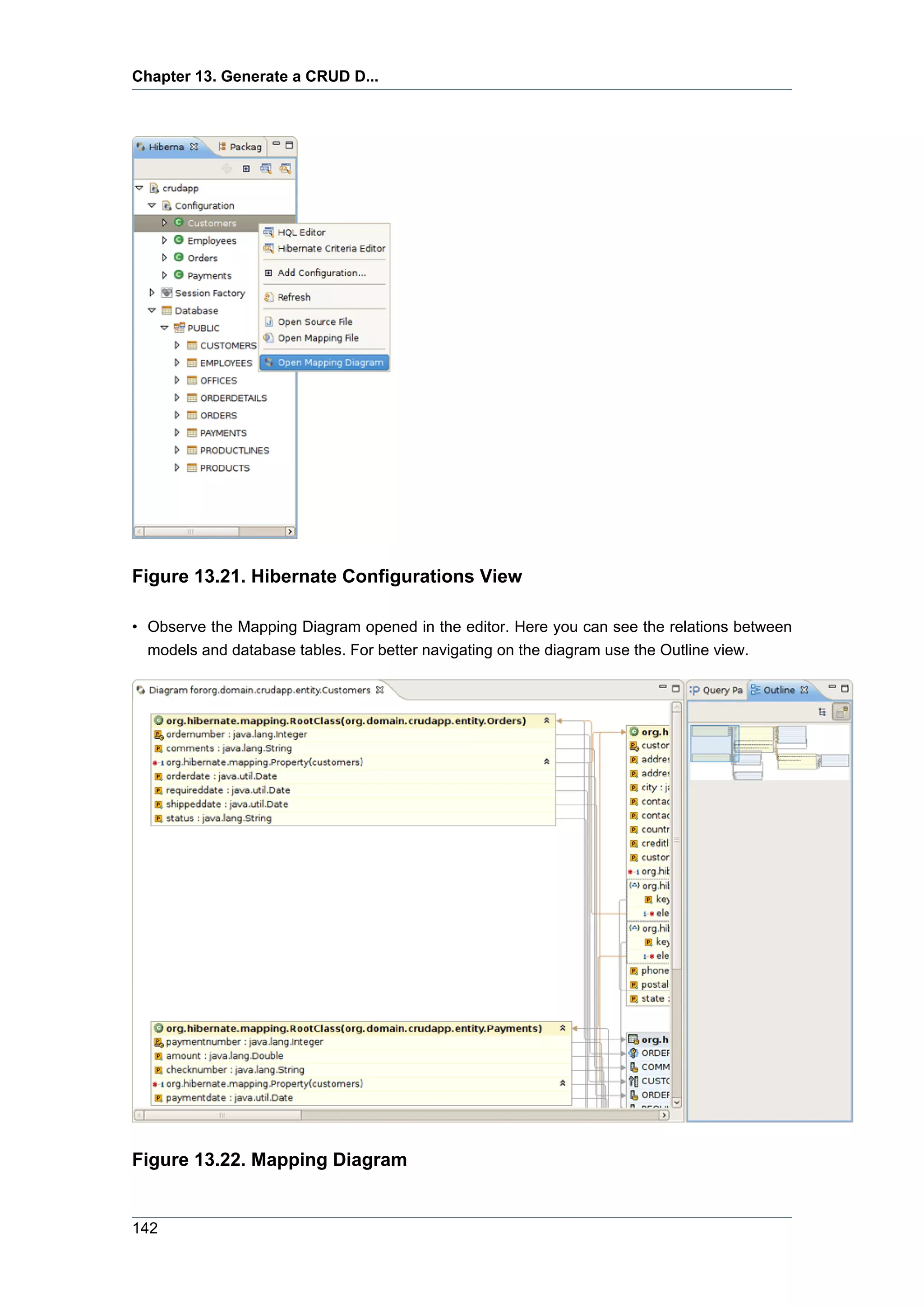 Chapter 13. Generate a CRUD D...




Figure 13.21. Hibernate Configurations View

• Observe the Mapping Diagram opened in the editor. Here you can see the relations between
  models and database tables. For better navigating on the diagram use the Outline view.




Figure 13.22. Mapping Diagram


142
 