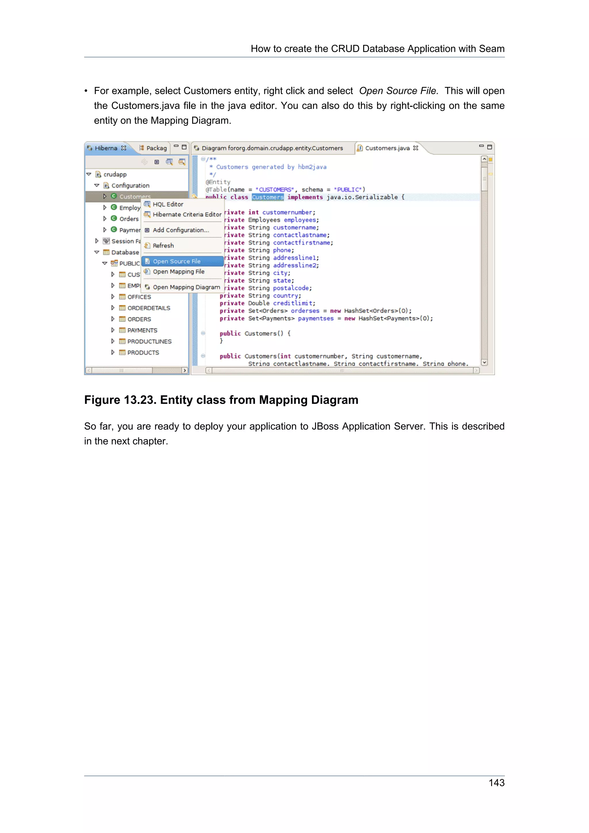 How to create the CRUD Database Application with Seam



• For example, select Customers entity, right click and select Open Source File. This will open
  the Customers.java file in the java editor. You can also do this by right-clicking on the same
  entity on the Mapping Diagram.




Figure 13.23. Entity class from Mapping Diagram

So far, you are ready to deploy your application to JBoss Application Server. This is described
in the next chapter.




                                                                                            143
 