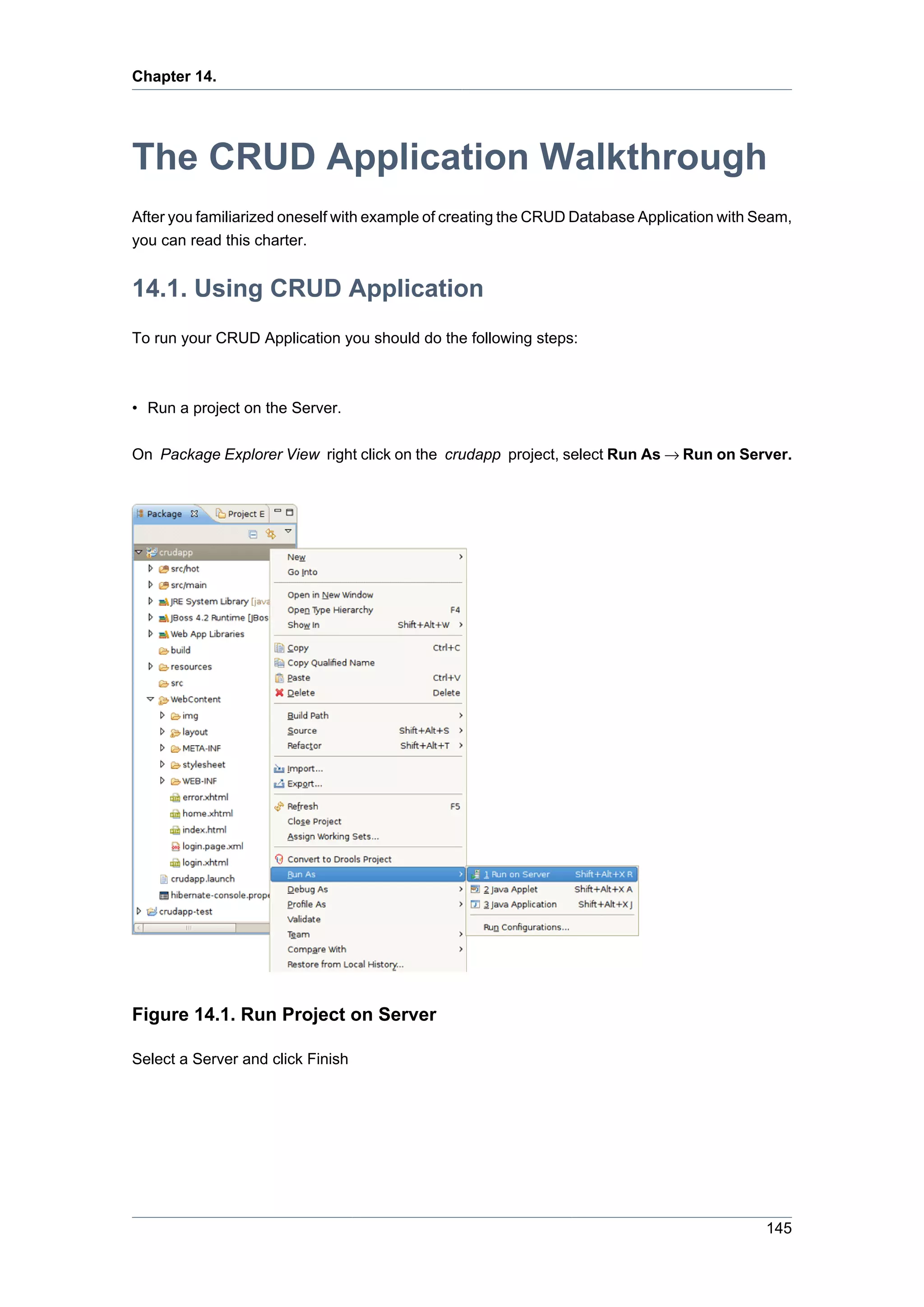 Chapter 14.




The CRUD Application Walkthrough
After you familiarized oneself with example of creating the CRUD Database Application with Seam,
you can read this charter.


14.1. Using CRUD Application
To run your CRUD Application you should do the following steps:



• Run a project on the Server.

On Package Explorer View right click on the crudapp project, select Run As → Run on Server.




Figure 14.1. Run Project on Server

Select a Server and click Finish




                                                                                            145
 
