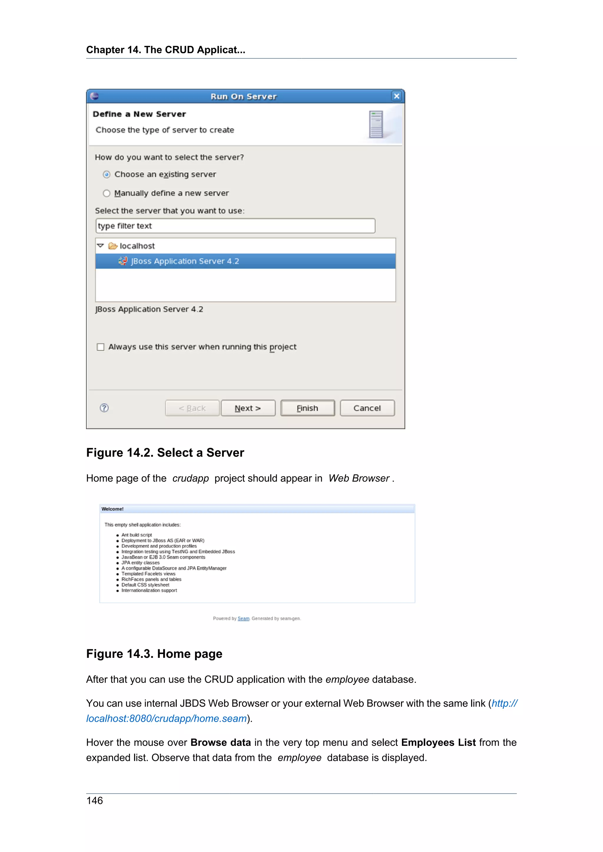 Chapter 14. The CRUD Applicat...




Figure 14.2. Select a Server

Home page of the crudapp project should appear in Web Browser .




Figure 14.3. Home page

After that you can use the CRUD application with the employee database.

You can use internal JBDS Web Browser or your external Web Browser with the same link (http://
localhost:8080/crudapp/home.seam).

Hover the mouse over Browse data in the very top menu and select Employees List from the
expanded list. Observe that data from the employee database is displayed.



146
 