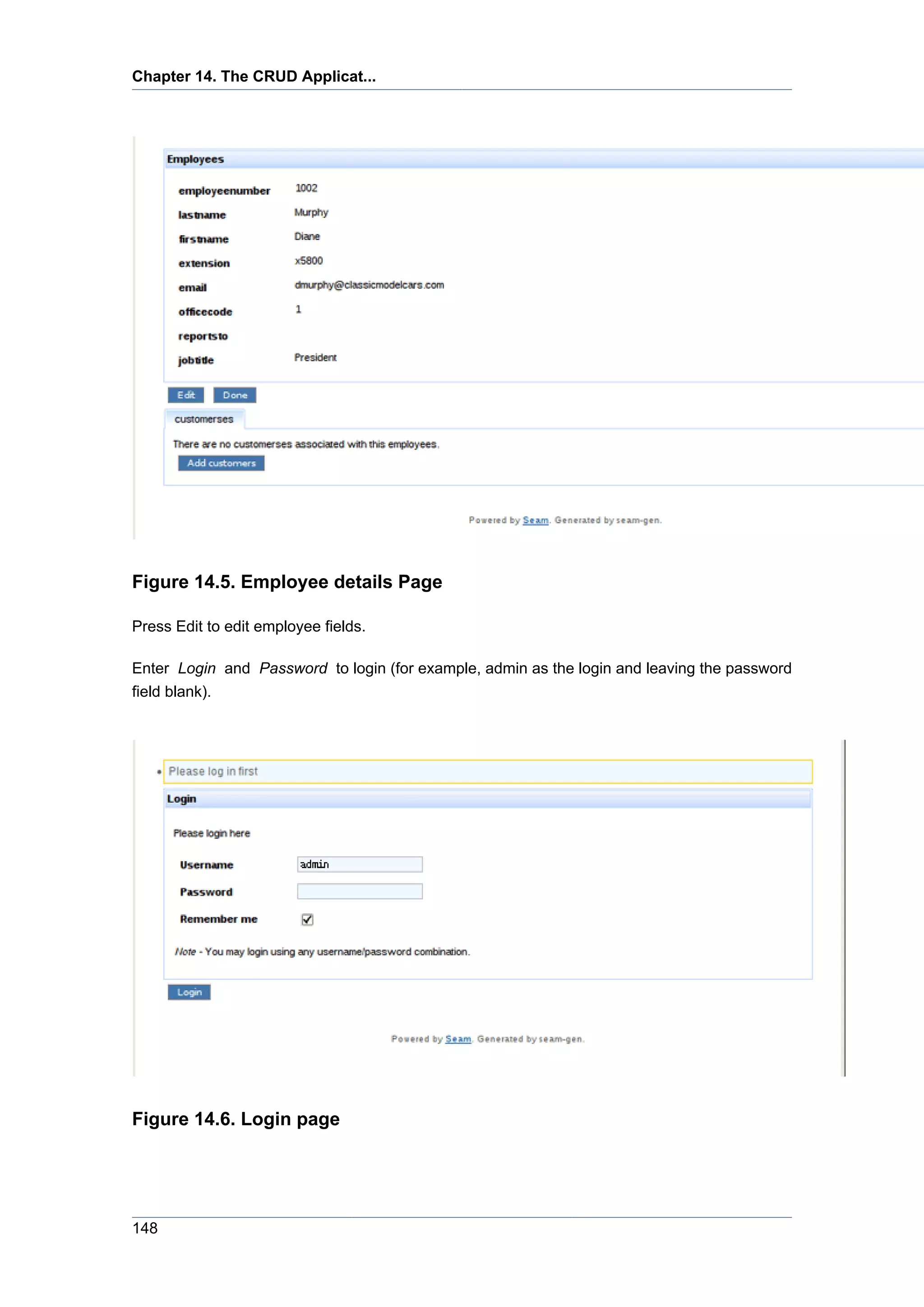 Chapter 14. The CRUD Applicat...




Figure 14.5. Employee details Page

Press Edit to edit employee fields.

Enter Login and Password to login (for example, admin as the login and leaving the password
field blank).




Figure 14.6. Login page




148
 