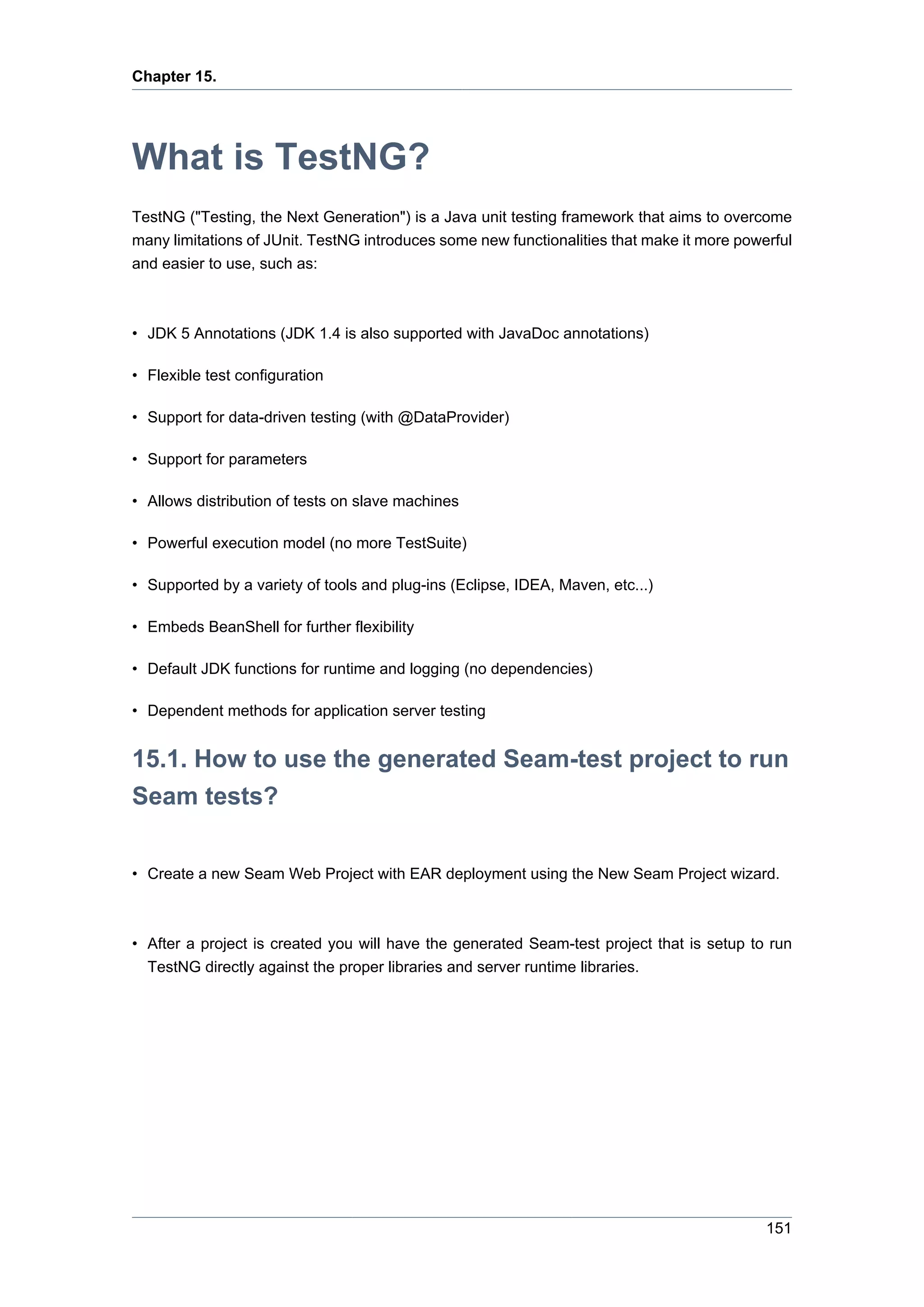 Chapter 15.




What is TestNG?
TestNG ("Testing, the Next Generation") is a Java unit testing framework that aims to overcome
many limitations of JUnit. TestNG introduces some new functionalities that make it more powerful
and easier to use, such as:



• JDK 5 Annotations (JDK 1.4 is also supported with JavaDoc annotations)

• Flexible test configuration

• Support for data-driven testing (with @DataProvider)

• Support for parameters

• Allows distribution of tests on slave machines

• Powerful execution model (no more TestSuite)

• Supported by a variety of tools and plug-ins (Eclipse, IDEA, Maven, etc...)

• Embeds BeanShell for further flexibility

• Default JDK functions for runtime and logging (no dependencies)

• Dependent methods for application server testing


15.1. How to use the generated Seam-test project to run
Seam tests?

• Create a new Seam Web Project with EAR deployment using the New Seam Project wizard.



• After a project is created you will have the generated Seam-test project that is setup to run
  TestNG directly against the proper libraries and server runtime libraries.




                                                                                            151
 
