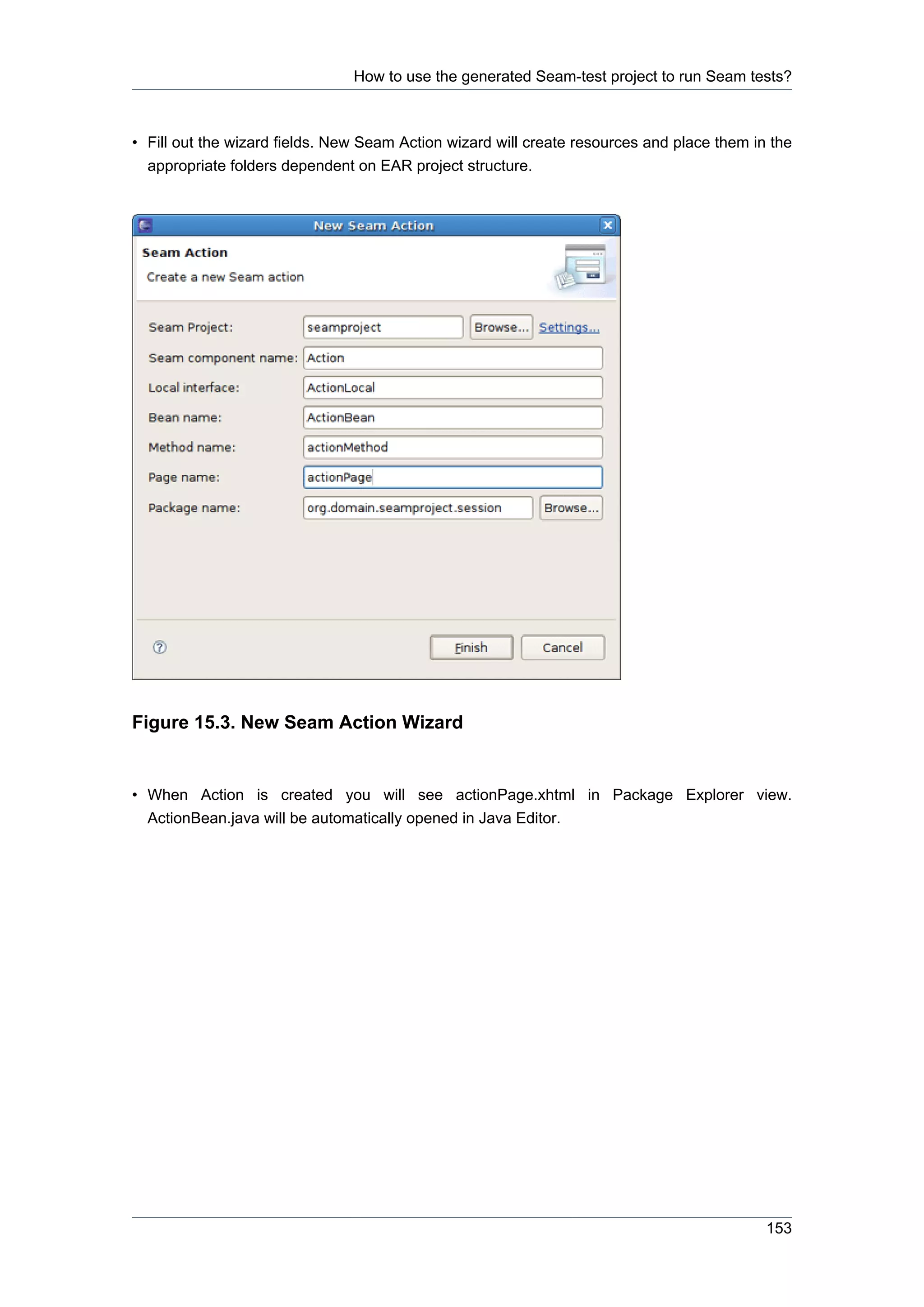 How to use the generated Seam-test project to run Seam tests?



• Fill out the wizard fields. New Seam Action wizard will create resources and place them in the
  appropriate folders dependent on EAR project structure.




Figure 15.3. New Seam Action Wizard


• When Action is created you will see actionPage.xhtml in Package Explorer view.
  ActionBean.java will be automatically opened in Java Editor.




                                                                                            153
 