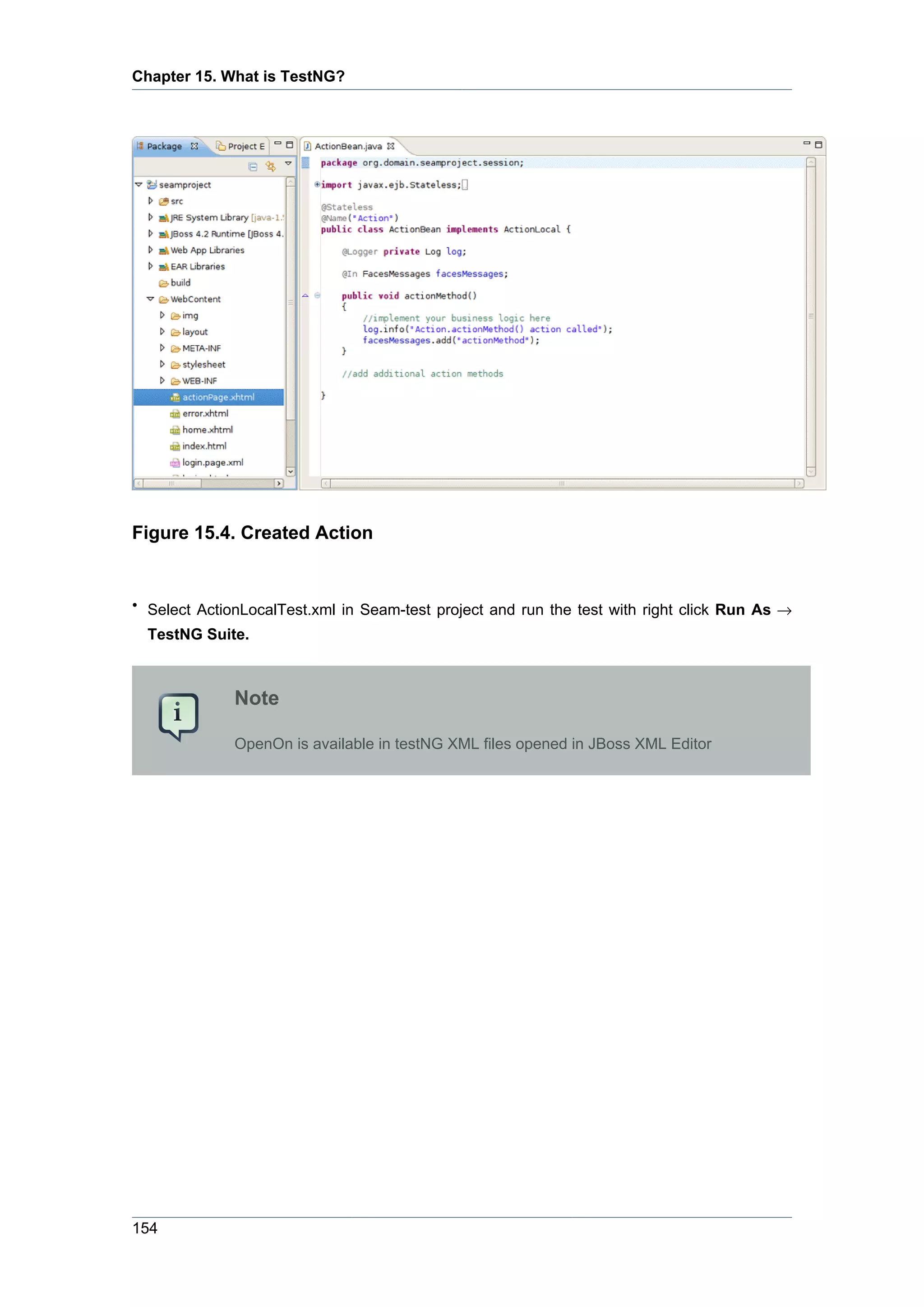 Chapter 15. What is TestNG?




Figure 15.4. Created Action


• Select ActionLocalTest.xml in Seam-test project and run the test with right click Run As →
  TestNG Suite.



              Note

              OpenOn is available in testNG XML files opened in JBoss XML Editor




154
 