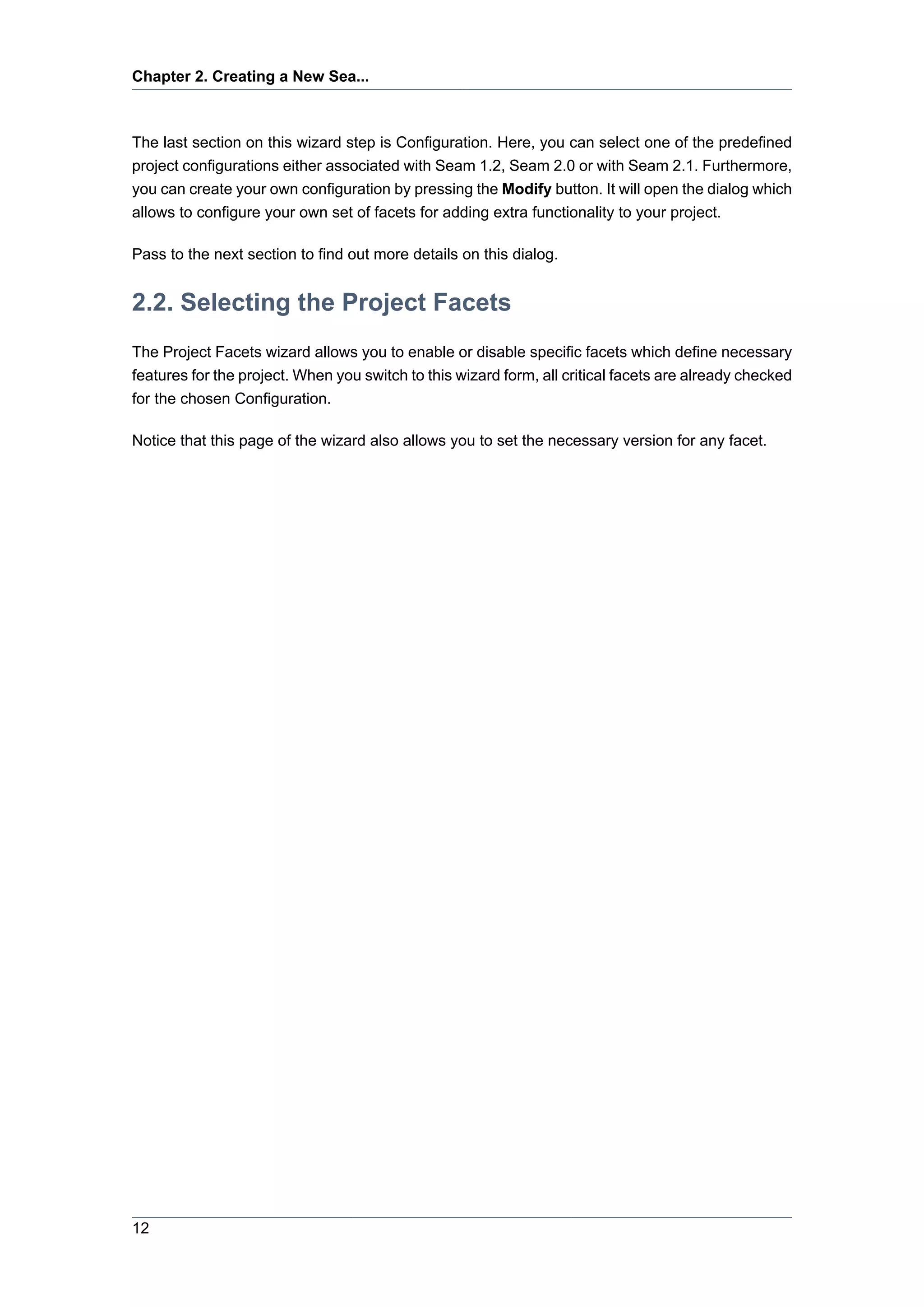 Chapter 2. Creating a New Sea...



The last section on this wizard step is Configuration. Here, you can select one of the predefined
project configurations either associated with Seam 1.2, Seam 2.0 or with Seam 2.1. Furthermore,
you can create your own configuration by pressing the Modify button. It will open the dialog which
allows to configure your own set of facets for adding extra functionality to your project.

Pass to the next section to find out more details on this dialog.


2.2. Selecting the Project Facets
The Project Facets wizard allows you to enable or disable specific facets which define necessary
features for the project. When you switch to this wizard form, all critical facets are already checked
for the chosen Configuration.

Notice that this page of the wizard also allows you to set the necessary version for any facet.




12
 