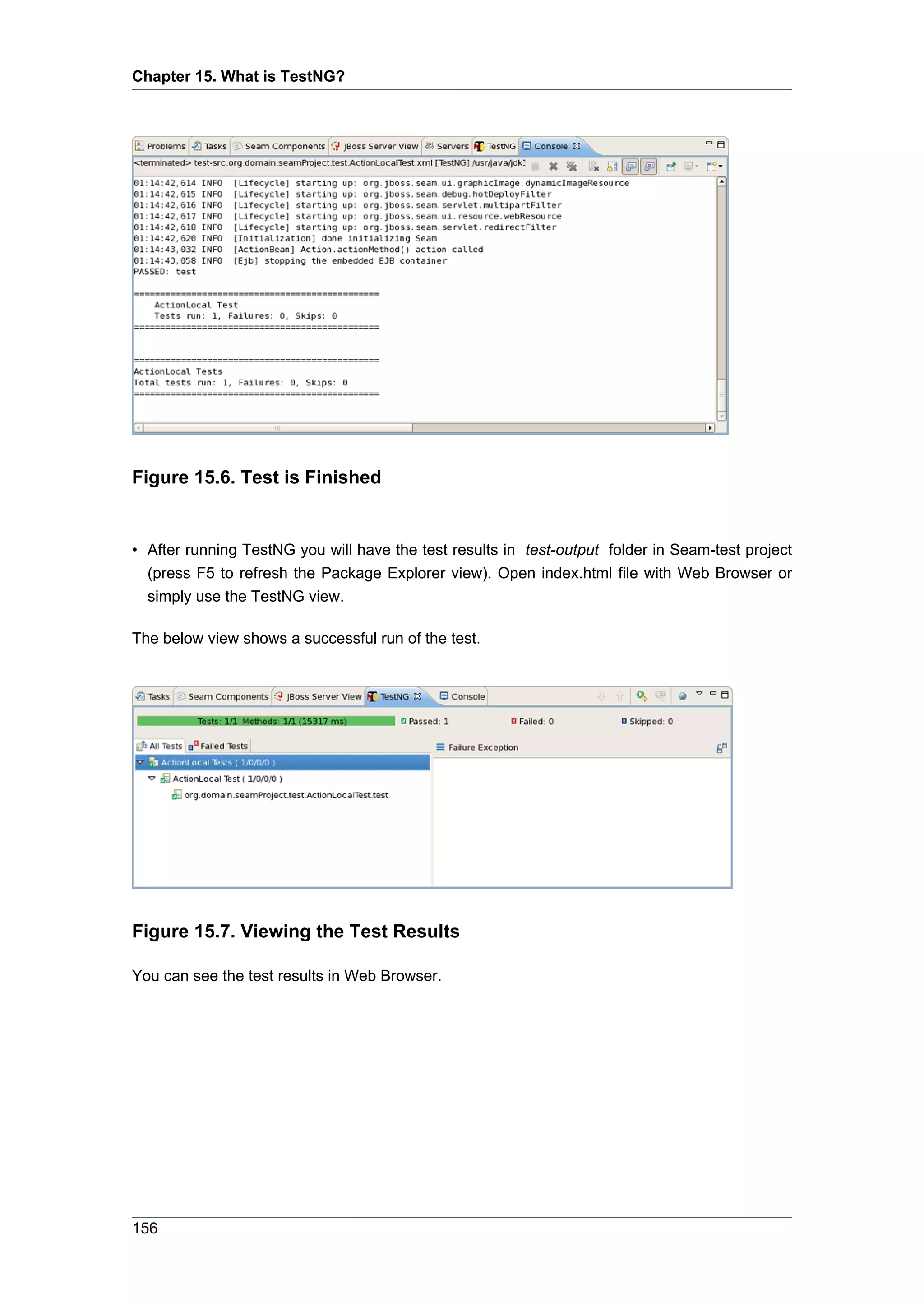Chapter 15. What is TestNG?




Figure 15.6. Test is Finished


• After running TestNG you will have the test results in test-output folder in Seam-test project
  (press F5 to refresh the Package Explorer view). Open index.html file with Web Browser or
  simply use the TestNG view.

The below view shows a successful run of the test.




Figure 15.7. Viewing the Test Results

You can see the test results in Web Browser.




156
 