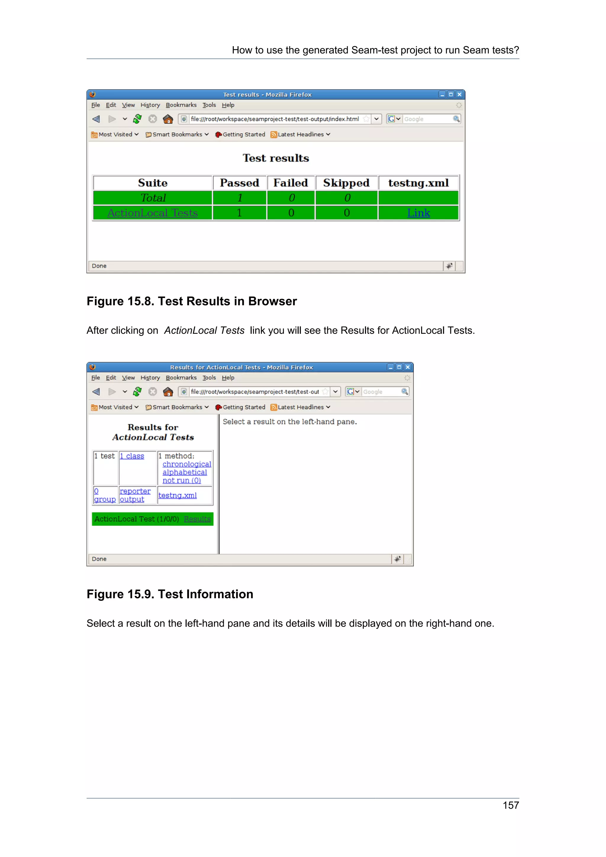 How to use the generated Seam-test project to run Seam tests?




Figure 15.8. Test Results in Browser

After clicking on ActionLocal Tests link you will see the Results for ActionLocal Tests.




Figure 15.9. Test Information

Select a result on the left-hand pane and its details will be displayed on the right-hand one.




                                                                                                 157
 
