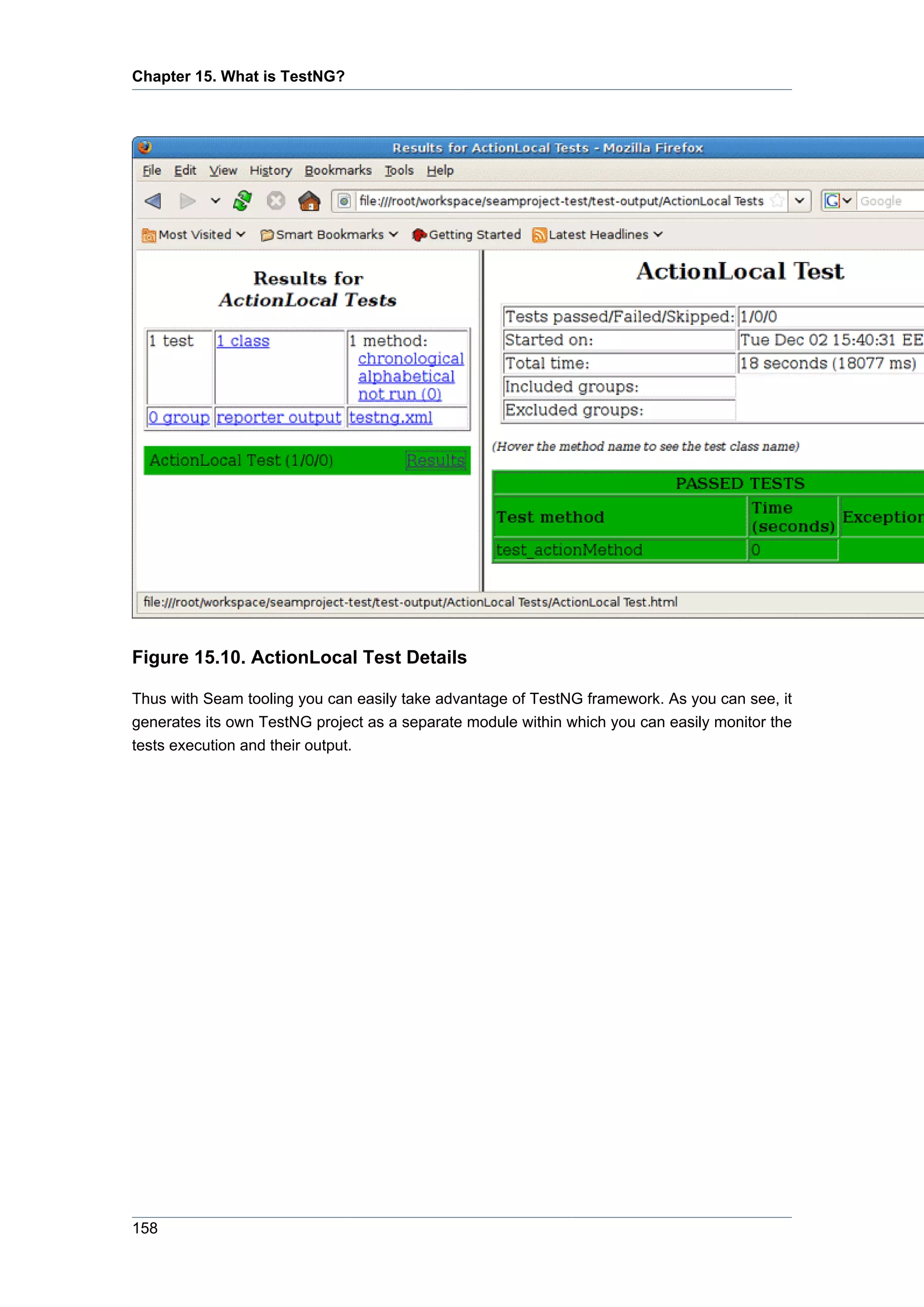 Chapter 15. What is TestNG?




Figure 15.10. ActionLocal Test Details

Thus with Seam tooling you can easily take advantage of TestNG framework. As you can see, it
generates its own TestNG project as a separate module within which you can easily monitor the
tests execution and their output.




158
 