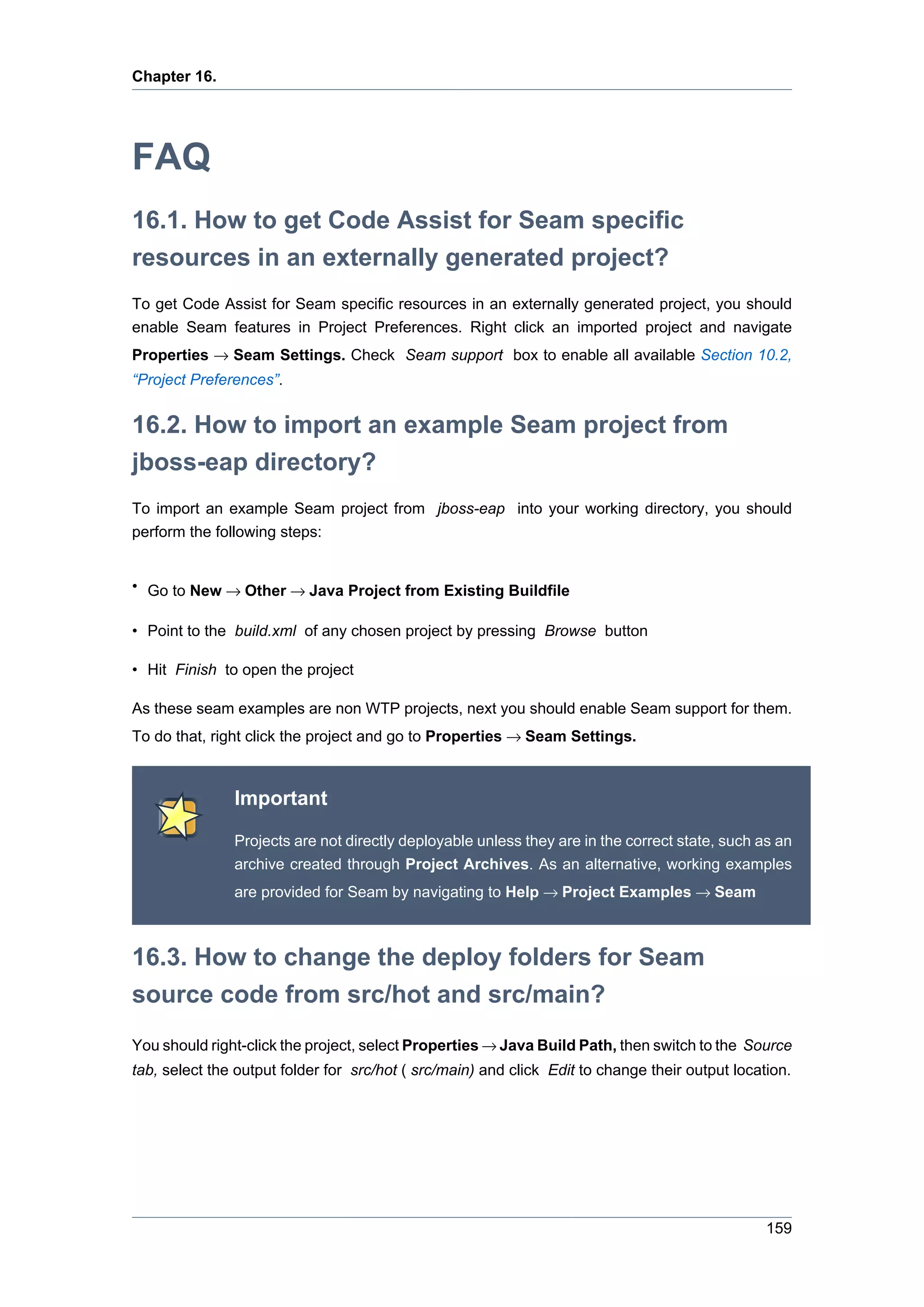 Chapter 16.




FAQ
16.1. How to get Code Assist for Seam specific
resources in an externally generated project?
To get Code Assist for Seam specific resources in an externally generated project, you should
enable Seam features in Project Preferences. Right click an imported project and navigate
Properties → Seam Settings. Check Seam support box to enable all available Section 10.2,
“Project Preferences”.


16.2. How to import an example Seam project from
jboss-eap directory?
To import an example Seam project from jboss-eap into your working directory, you should
perform the following steps:


• Go to New → Other → Java Project from Existing Buildfile

• Point to the build.xml of any chosen project by pressing Browse button

• Hit Finish to open the project

As these seam examples are non WTP projects, next you should enable Seam support for them.
To do that, right click the project and go to Properties → Seam Settings.



               Important

               Projects are not directly deployable unless they are in the correct state, such as an
               archive created through Project Archives. As an alternative, working examples
               are provided for Seam by navigating to Help → Project Examples → Seam



16.3. How to change the deploy folders for Seam
source code from src/hot and src/main?
You should right-click the project, select Properties → Java Build Path, then switch to the Source
tab, select the output folder for src/hot ( src/main) and click Edit to change their output location.




                                                                                                 159
 