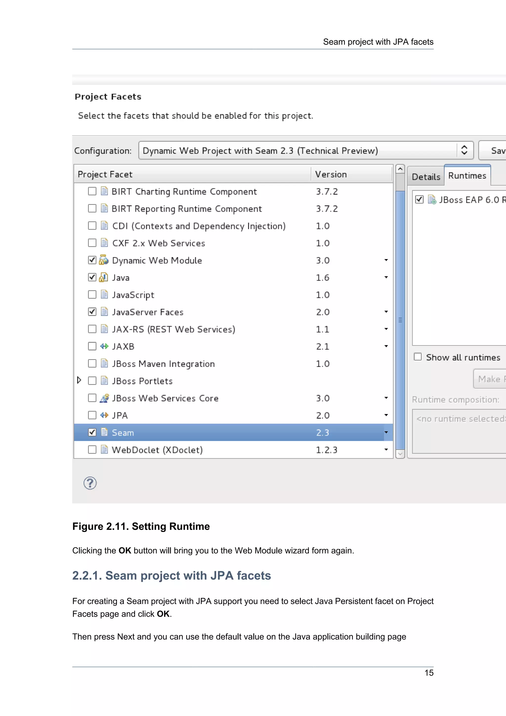 Seam project with JPA facets




Figure 2.11. Setting Runtime

Clicking the OK button will bring you to the Web Module wizard form again.


2.2.1. Seam project with JPA facets

For creating a Seam project with JPA support you need to select Java Persistent facet on Project
Facets page and click OK.

Then press Next and you can use the default value on the Java application building page



                                                                                             15
 