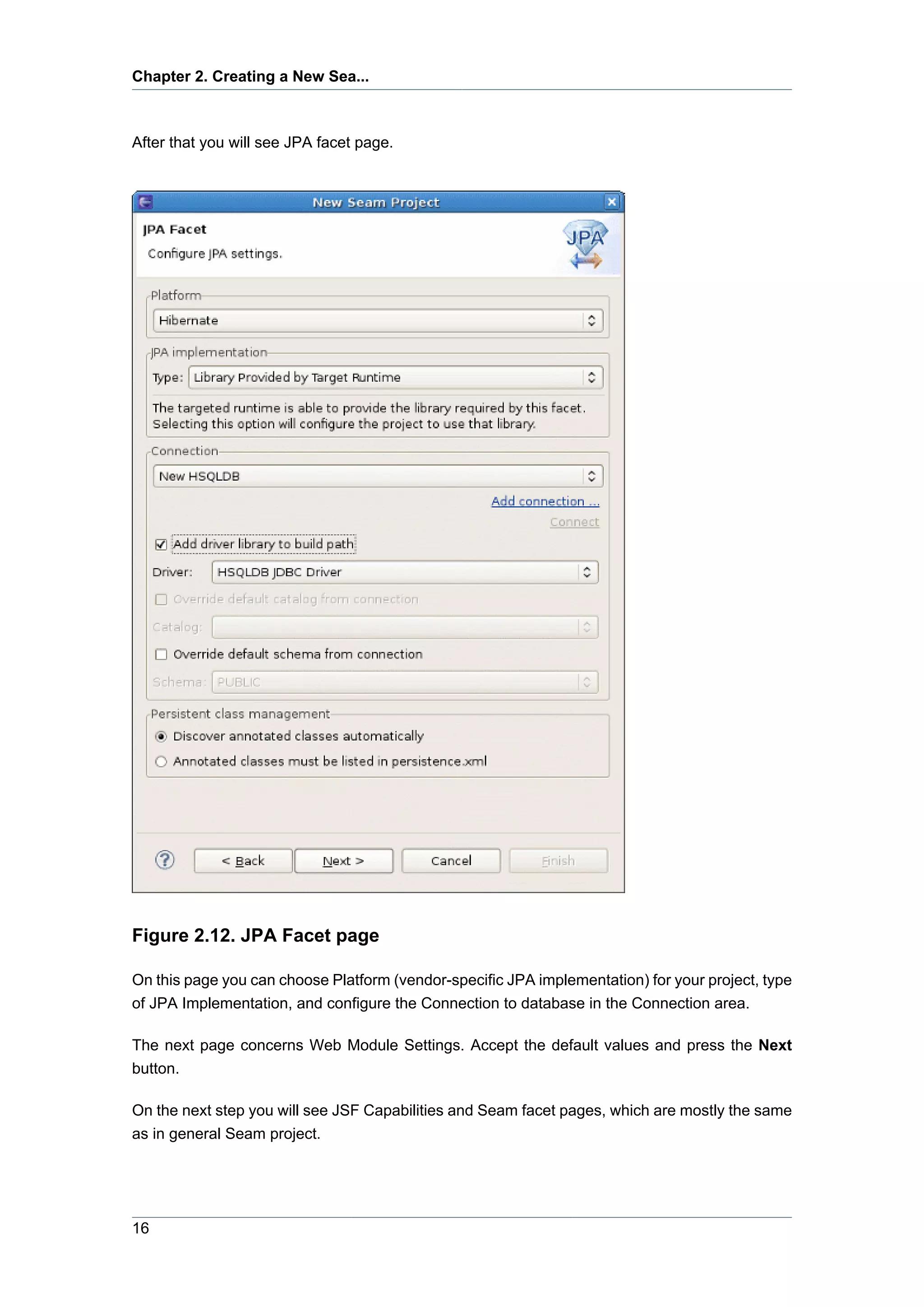 Chapter 2. Creating a New Sea...



After that you will see JPA facet page.




Figure 2.12. JPA Facet page

On this page you can choose Platform (vendor-specific JPA implementation) for your project, type
of JPA Implementation, and configure the Connection to database in the Connection area.

The next page concerns Web Module Settings. Accept the default values and press the Next
button.

On the next step you will see JSF Capabilities and Seam facet pages, which are mostly the same
as in general Seam project.




16
 