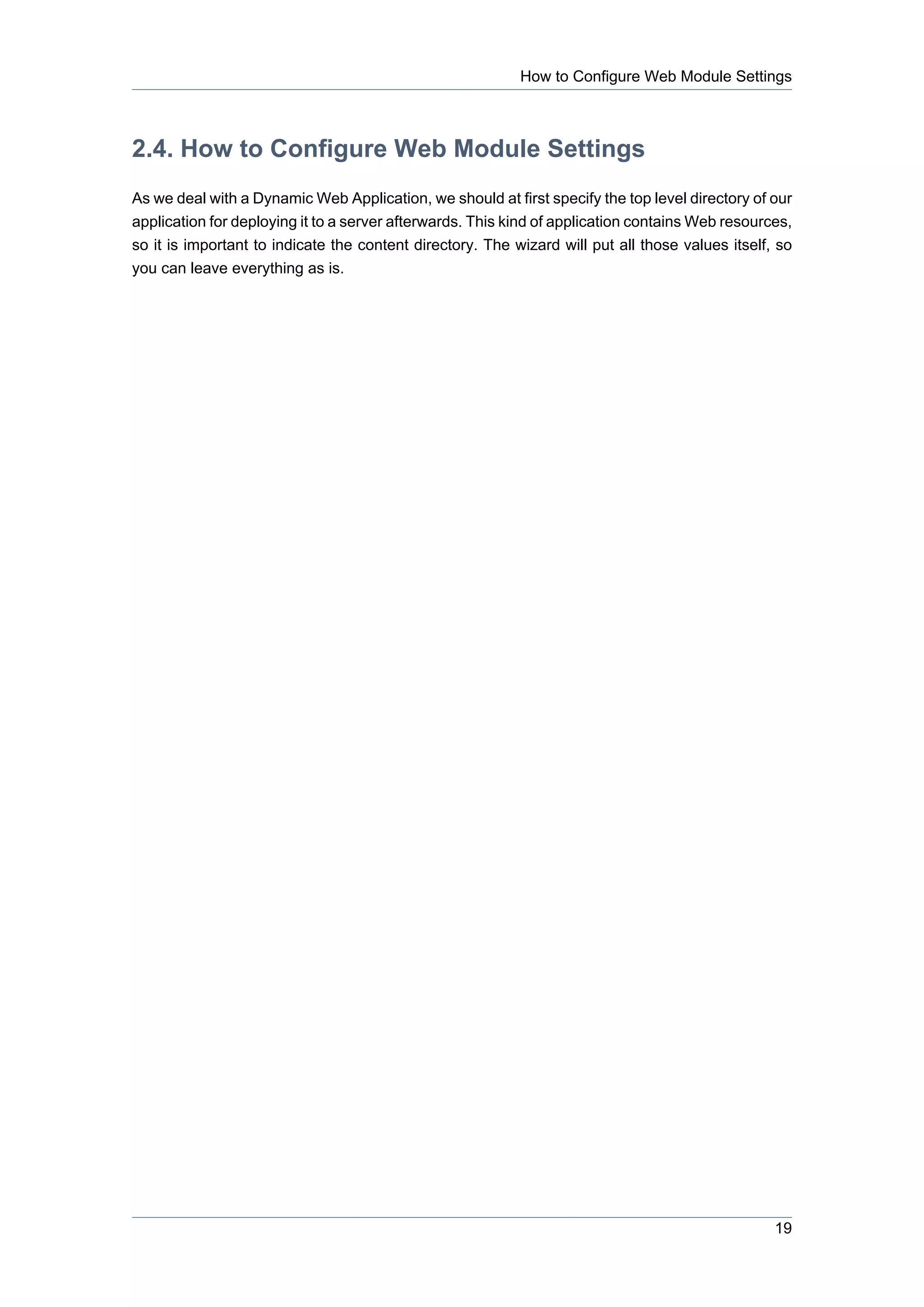 How to Configure Web Module Settings



2.4. How to Configure Web Module Settings
As we deal with a Dynamic Web Application, we should at first specify the top level directory of our
application for deploying it to a server afterwards. This kind of application contains Web resources,
so it is important to indicate the content directory. The wizard will put all those values itself, so
you can leave everything as is.




                                                                                                  19
 