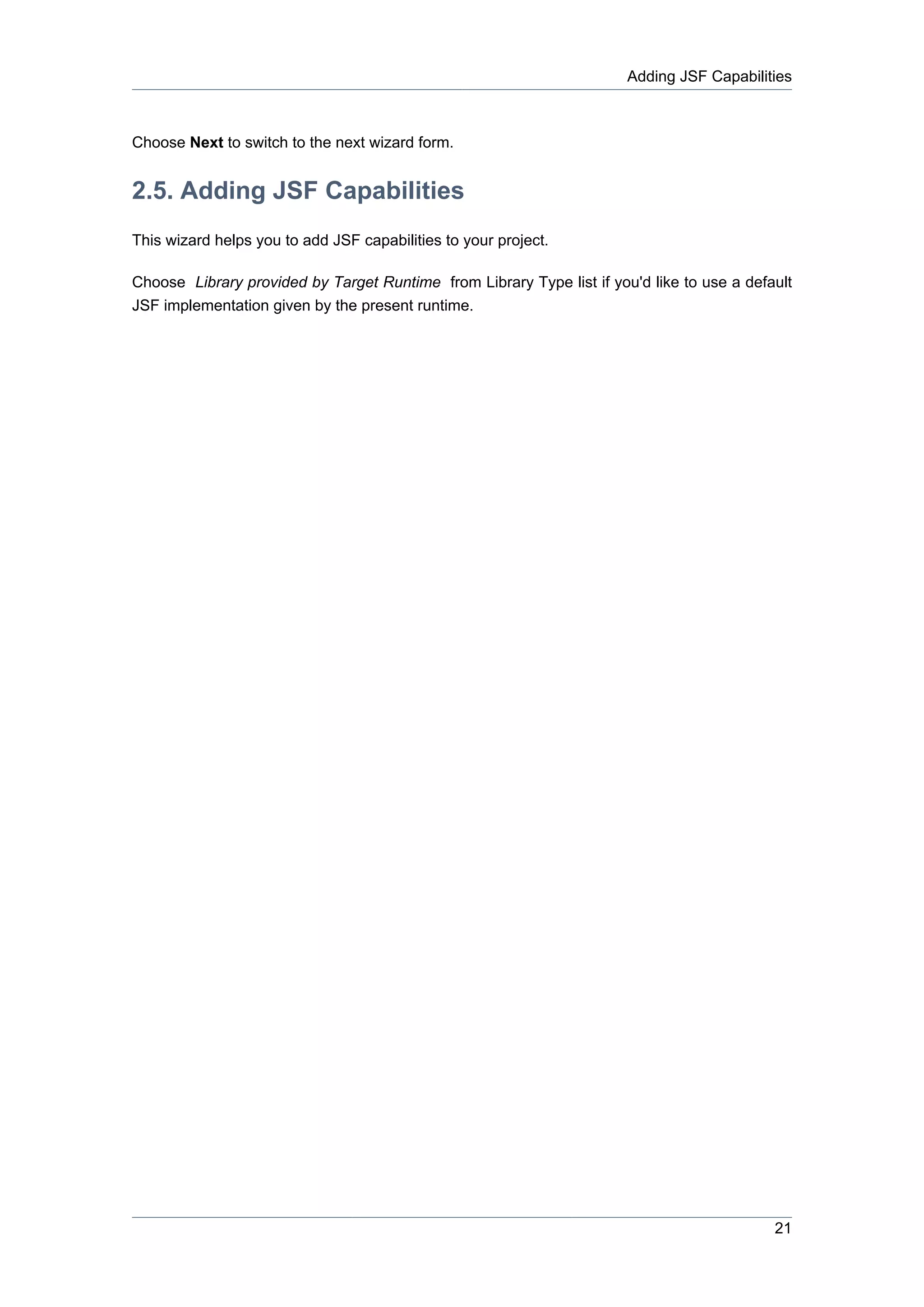 Adding JSF Capabilities



Choose Next to switch to the next wizard form.


2.5. Adding JSF Capabilities
This wizard helps you to add JSF capabilities to your project.

Choose Library provided by Target Runtime from Library Type list if you'd like to use a default
JSF implementation given by the present runtime.




                                                                                            21
 