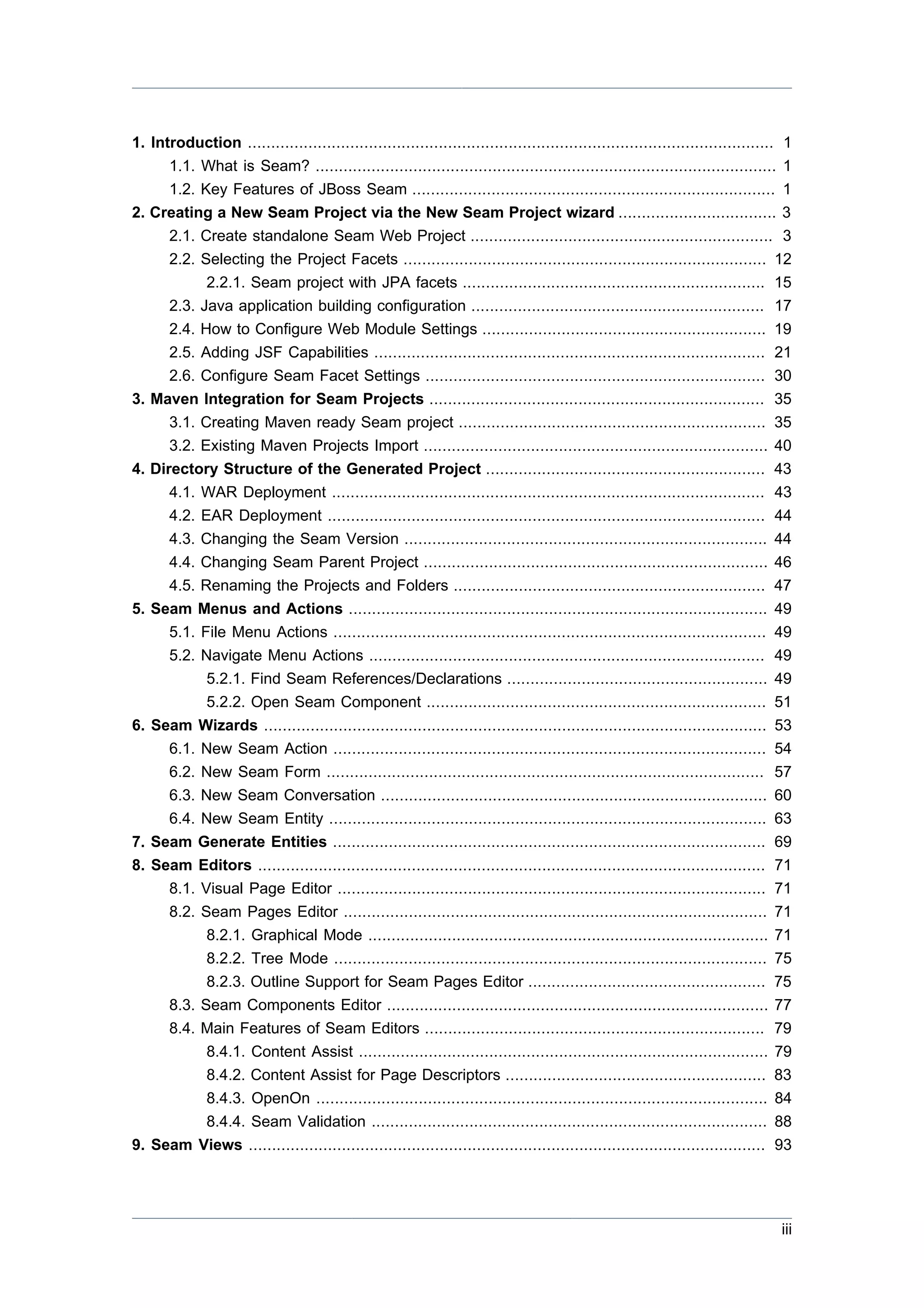 1. Introduction ................................................................................................................. 1
      1.1. What is Seam? ................................................................................................... 1
      1.2. Key Features of JBoss Seam .............................................................................. 1
2. Creating a New Seam Project via the New Seam Project wizard .................................. 3
      2.1. Create standalone Seam Web Project ................................................................. 3
      2.2. Selecting the Project Facets .............................................................................. 12
            2.2.1. Seam project with JPA facets ................................................................. 15
      2.3. Java application building configuration ............................................................... 17
      2.4. How to Configure Web Module Settings ............................................................. 19
      2.5. Adding JSF Capabilities .................................................................................... 21
      2.6. Configure Seam Facet Settings ......................................................................... 30
3. Maven Integration for Seam Projects ........................................................................ 35
      3.1. Creating Maven ready Seam project .................................................................. 35
      3.2. Existing Maven Projects Import .......................................................................... 40
4. Directory Structure of the Generated Project ............................................................ 43
      4.1. WAR Deployment ............................................................................................. 43
      4.2. EAR Deployment .............................................................................................. 44
       4.3. Changing the Seam Version ..............................................................................              44
       4.4. Changing Seam Parent Project ..........................................................................               46
       4.5. Renaming the Projects and Folders ...................................................................                 47
5.   Seam Menus and Actions ..........................................................................................            49
       5.1. File Menu Actions .............................................................................................       49
       5.2. Navigate Menu Actions .....................................................................................           49
             5.2.1. Find Seam References/Declarations ........................................................                    49
             5.2.2. Open Seam Component .........................................................................                 51
6.   Seam Wizards ............................................................................................................    53
       6.1. New Seam Action .............................................................................................         54
       6.2. New Seam Form ..............................................................................................          57
       6.3. New Seam Conversation ...................................................................................             60
       6.4. New Seam Entity ..............................................................................................        63
7.   Seam Generate Entities .............................................................................................         69
8.   Seam Editors .............................................................................................................   71
       8.1. Visual Page Editor ............................................................................................       71
       8.2. Seam Pages Editor ...........................................................................................         71
             8.2.1. Graphical Mode ......................................................................................         71
             8.2.2. Tree Mode .............................................................................................       75
             8.2.3. Outline Support for Seam Pages Editor ...................................................                     75
       8.3. Seam Components Editor ..................................................................................             77
       8.4. Main Features of Seam Editors .........................................................................               79
             8.4.1. Content Assist ........................................................................................       79
             8.4.2. Content Assist for Page Descriptors ........................................................                  83
             8.4.3. OpenOn .................................................................................................      84
             8.4.4. Seam Validation .....................................................................................         88
9.   Seam Views ...............................................................................................................   93




                                                                                                                                  iii
 