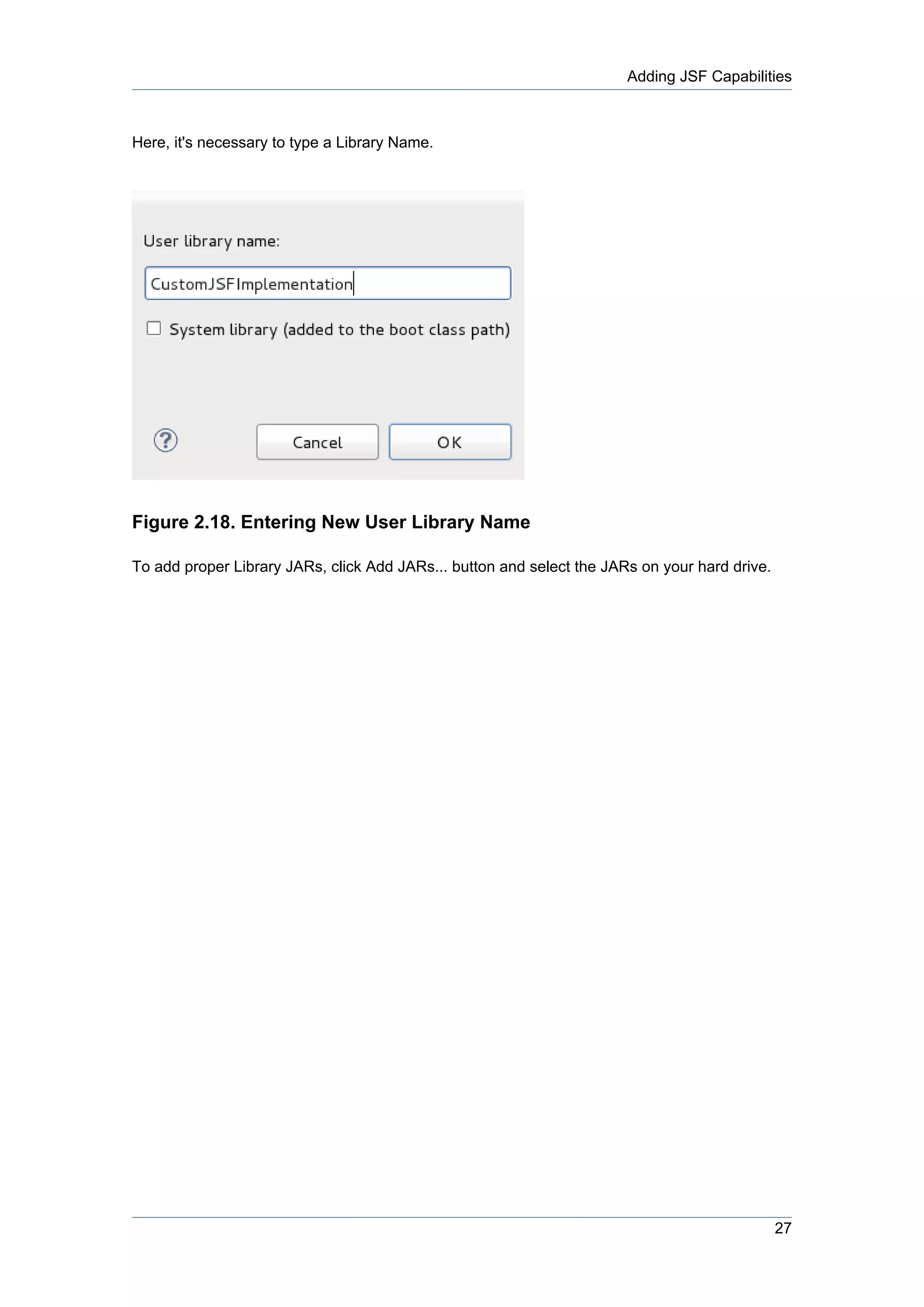 Adding JSF Capabilities



Here, it's necessary to type a Library Name.




Figure 2.18. Entering New User Library Name

To add proper Library JARs, click Add JARs... button and select the JARs on your hard drive.




                                                                                               27
 