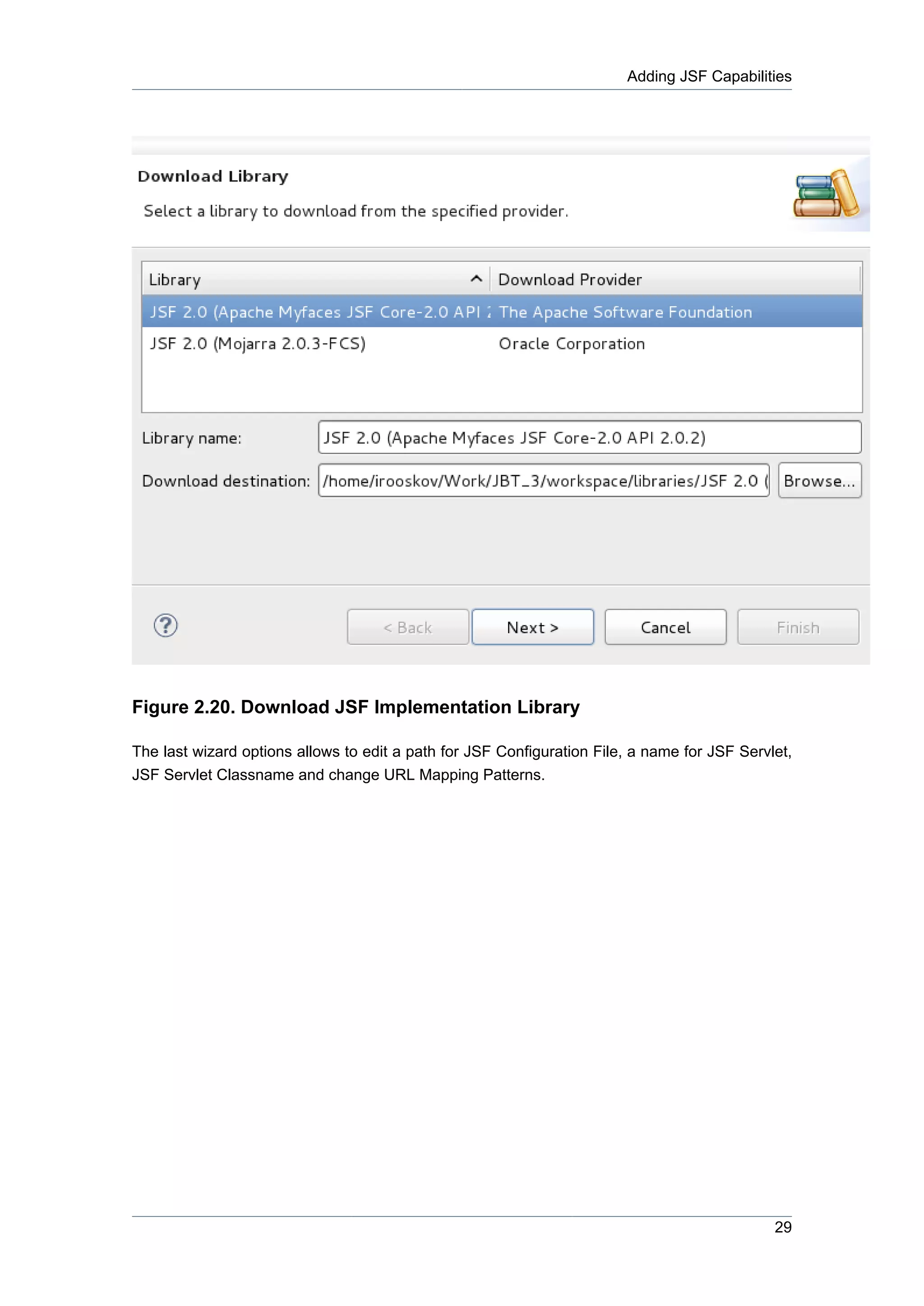 Adding JSF Capabilities




Figure 2.20. Download JSF Implementation Library

The last wizard options allows to edit a path for JSF Configuration File, a name for JSF Servlet,
JSF Servlet Classname and change URL Mapping Patterns.




                                                                                              29
 