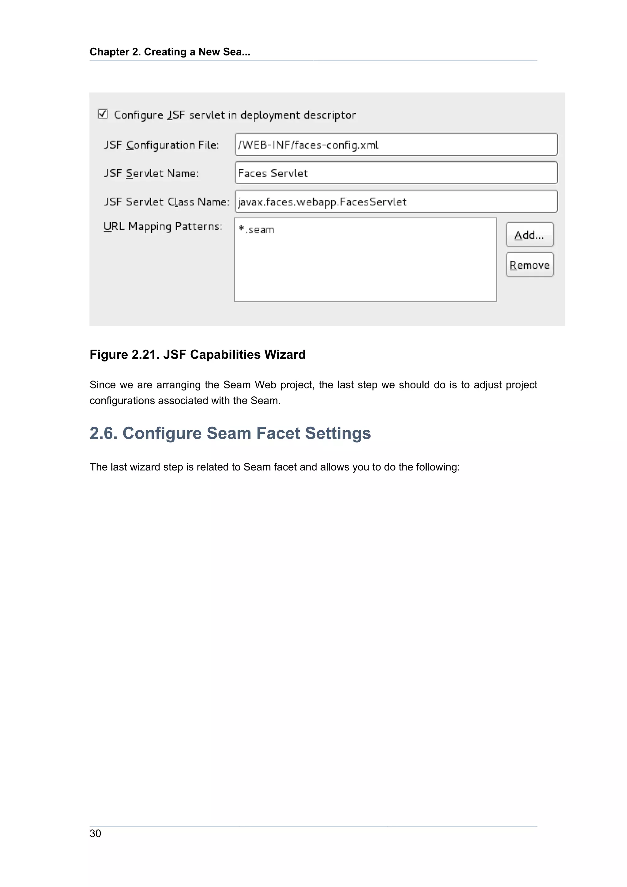 Chapter 2. Creating a New Sea...




Figure 2.21. JSF Capabilities Wizard

Since we are arranging the Seam Web project, the last step we should do is to adjust project
configurations associated with the Seam.


2.6. Configure Seam Facet Settings
The last wizard step is related to Seam facet and allows you to do the following:




30
 