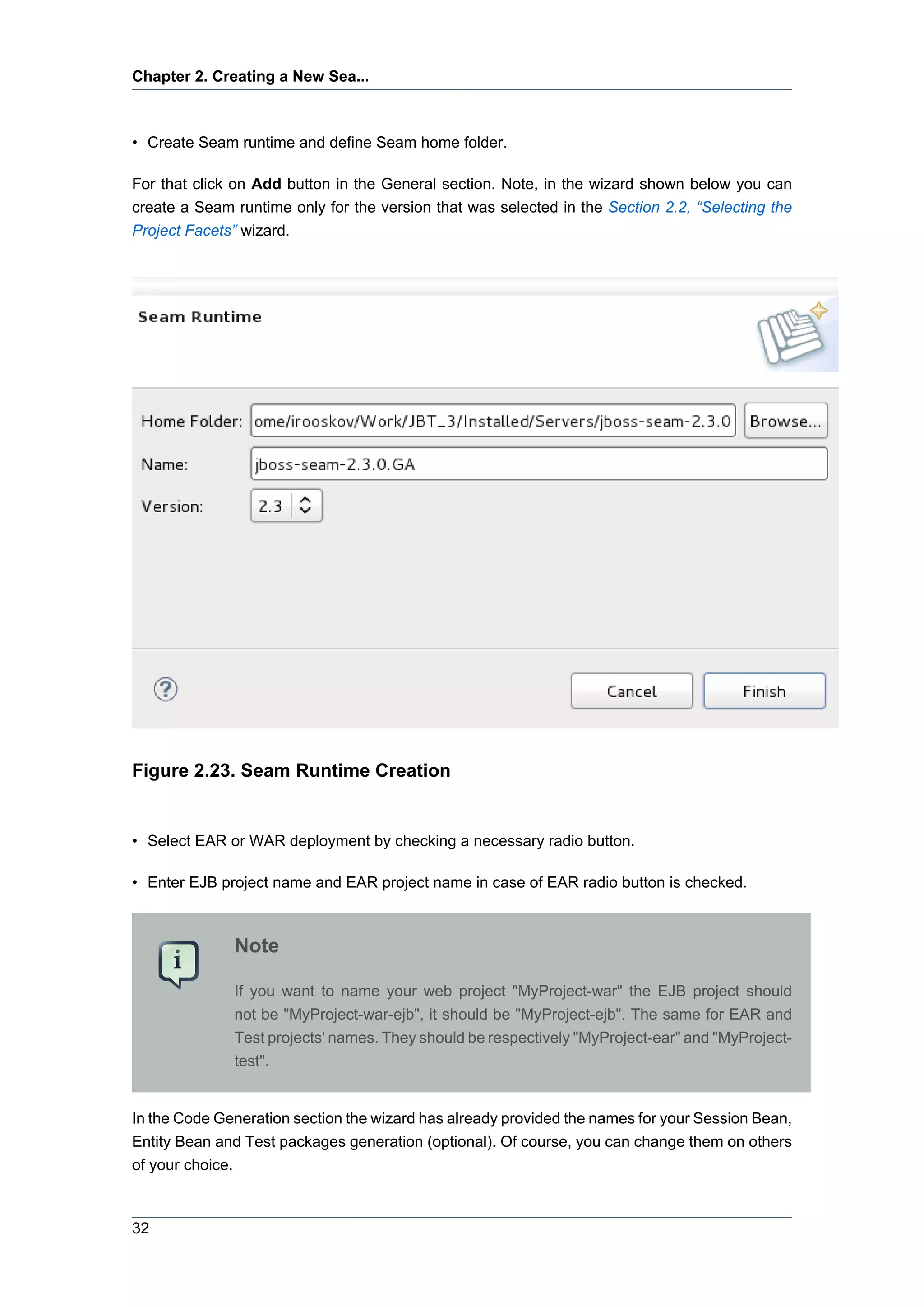 Chapter 2. Creating a New Sea...



• Create Seam runtime and define Seam home folder.

For that click on Add button in the General section. Note, in the wizard shown below you can
create a Seam runtime only for the version that was selected in the Section 2.2, “Selecting the
Project Facets” wizard.




Figure 2.23. Seam Runtime Creation


• Select EAR or WAR deployment by checking a necessary radio button.

• Enter EJB project name and EAR project name in case of EAR radio button is checked.



              Note

              If you want to name your web project "MyProject-war" the EJB project should
              not be "MyProject-war-ejb", it should be "MyProject-ejb". The same for EAR and
              Test projects' names. They should be respectively "MyProject-ear" and "MyProject-
              test".


In the Code Generation section the wizard has already provided the names for your Session Bean,
Entity Bean and Test packages generation (optional). Of course, you can change them on others
of your choice.



32
 