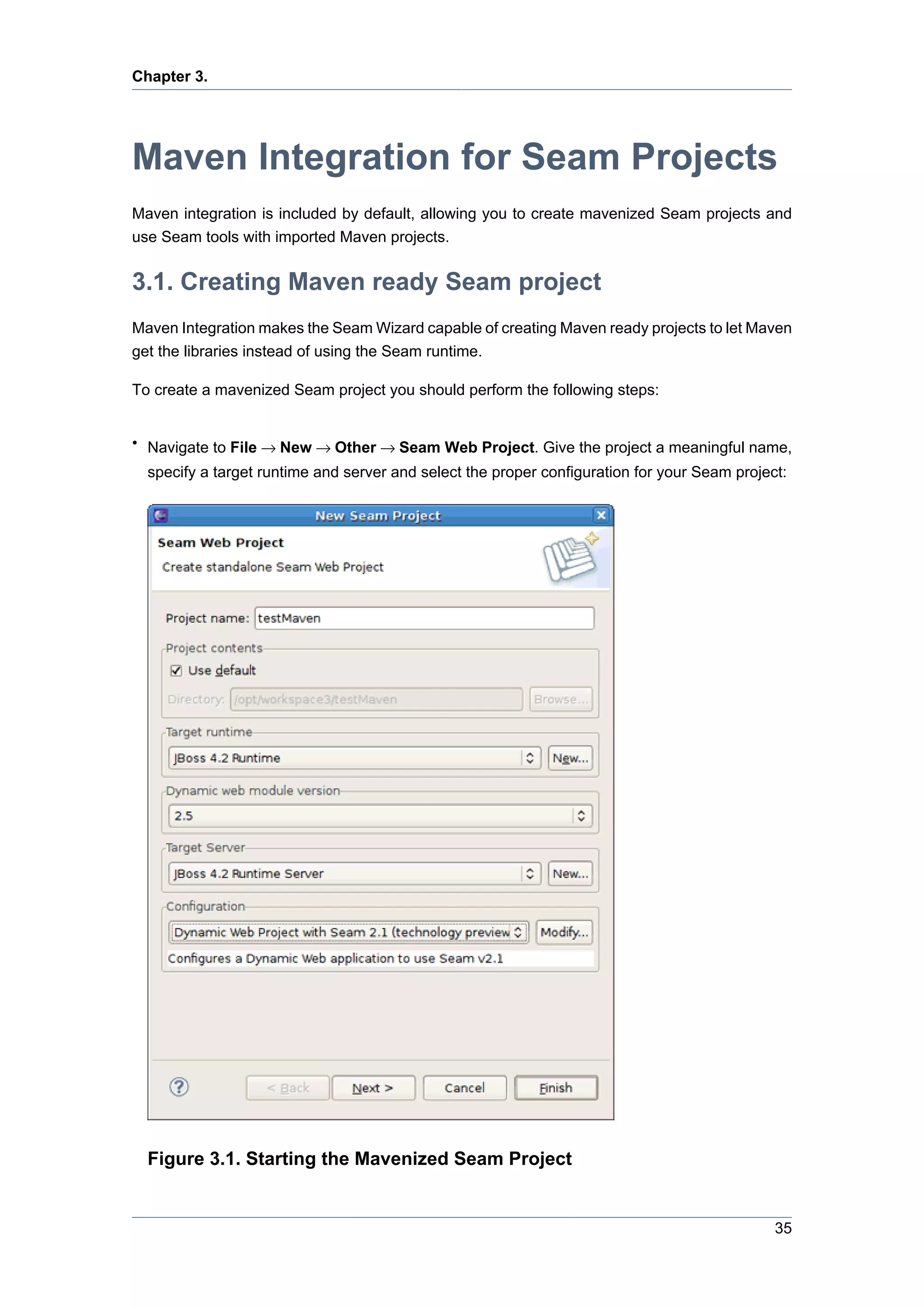 Chapter 3.




Maven Integration for Seam Projects
Maven integration is included by default, allowing you to create mavenized Seam projects and
use Seam tools with imported Maven projects.


3.1. Creating Maven ready Seam project
Maven Integration makes the Seam Wizard capable of creating Maven ready projects to let Maven
get the libraries instead of using the Seam runtime.

To create a mavenized Seam project you should perform the following steps:


• Navigate to File → New → Other → Seam Web Project. Give the project a meaningful name,
  specify a target runtime and server and select the proper configuration for your Seam project:




  Figure 3.1. Starting the Mavenized Seam Project


                                                                                              35
 