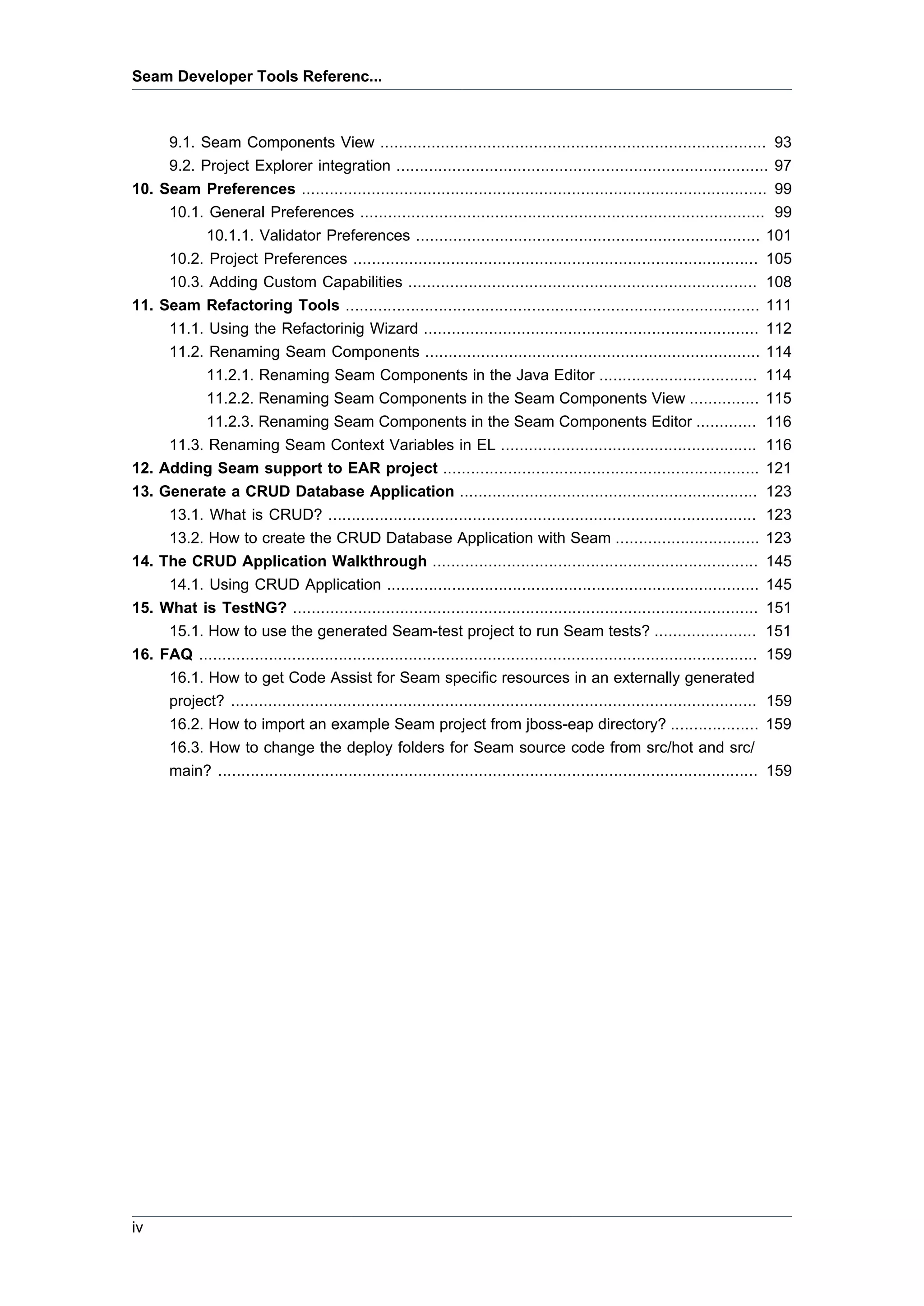 Seam Developer Tools Referenc...



       9.1. Seam Components View ................................................................................... 93
       9.2. Project Explorer integration ................................................................................ 97
10. Seam Preferences .................................................................................................... 99
     10.1. General Preferences ....................................................................................... 99
           10.1.1. Validator Preferences .......................................................................... 101
     10.2. Project Preferences ....................................................................................... 105
     10.3. Adding Custom Capabilities ........................................................................... 108
11. Seam Refactoring Tools ......................................................................................... 111
     11.1. Using the Refactorinig Wizard ........................................................................ 112
     11.2. Renaming Seam Components ........................................................................ 114
           11.2.1. Renaming Seam Components in the Java Editor .................................. 114
           11.2.2. Renaming Seam Components in the Seam Components View ............... 115
           11.2.3. Renaming Seam Components in the Seam Components Editor ............. 116
     11.3. Renaming Seam Context Variables in EL ....................................................... 116
12. Adding Seam support to EAR project .................................................................... 121
13. Generate a CRUD Database Application ................................................................ 123
     13.1. What is CRUD? ............................................................................................ 123
     13.2. How to create the CRUD Database Application with Seam ...............................                                   123
14. The CRUD Application Walkthrough ......................................................................                        145
     14.1. Using CRUD Application ................................................................................                 145
15. What is TestNG? ....................................................................................................           151
     15.1. How to use the generated Seam-test project to run Seam tests? ......................                                    151
16. FAQ ........................................................................................................................   159
     16.1. How to get Code Assist for Seam specific resources in an externally generated
     project? .................................................................................................................    159
     16.2. How to import an example Seam project from jboss-eap directory? ...................                                     159
     16.3. How to change the deploy folders for Seam source code from src/hot and src/
     main? ....................................................................................................................    159




iv
 